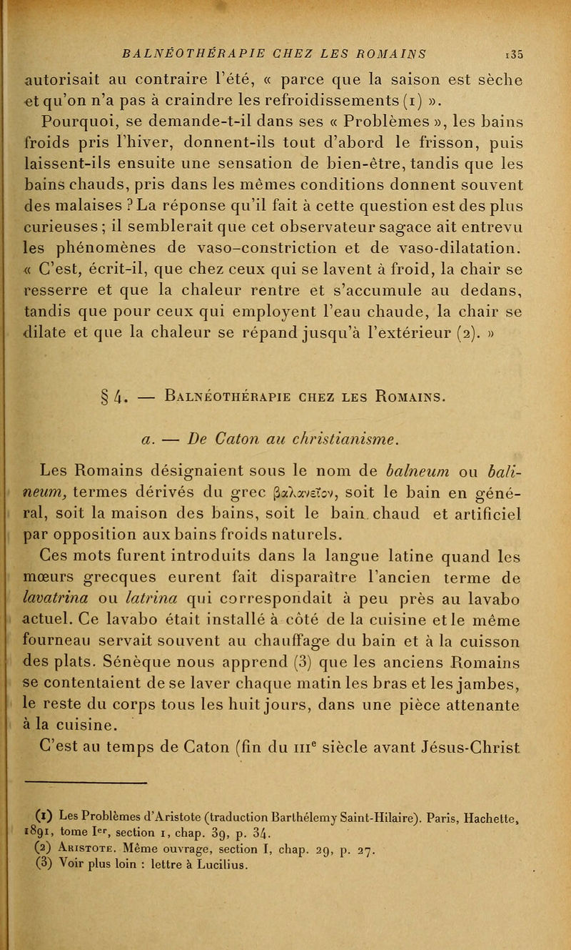 autorisait au contraire l'été, « parce que la saison est sèche et qu'on n'a pas à craindre les refroidissements (i) ». Pourquoi, se demande-t-il dans ses « Problèmes », les bains froids pris l'hiver, donnent-ils tout d'abord le frisson, puis laissent-ils ensuite une sensation de bien-être, tandis que les bains chauds, pris dans les mêmes conditions donnent souvent des malaises ? La réponse qu'il fait à cette question est des plus curieuses ; il semblerait que cet observateur sagace ait entrevu les phénomènes de vaso-constriction et de vaso-dilatation. « C'est, écrit-il, que chez ceux qui se lavent à froid, la chair se resserre et que la chaleur rentre et s'accumule au dedans, tandis que pour ceux qui employent l'eau chaude, la chair se dilate et que la chaleur se répand jusqu'à l'extérieur (2). » § 4. — Balnéothérapie chez les Romains. a. — De Caton au christianisme. Les Romains désignaient sous le nom de balneum ou bali- neum, termes dérivés du grec (SaXaveTov, soit le bain en géné- ral, soit la maison des bains, soit le bain, chaud et artificiel par opposition aux bains froids naturels. Ces mots furent introduits dans la langue latine quand les mœurs grecques eurent fait disparaître l'ancien terme de lavatrina ou latrina qui correspondait à peu près au lavabo actuel. Ce lavabo était installé à côté de la cuisine et le même fourneau servait souvent au chauffage du bain et à la cuisson des plats. Sénèque nous apprend (3) que les anciens Romains se contentaient de se laver chaque matin les bras et les jambes, le reste du corps tous les huit jours, dans une pièce attenante à la cuisine. C'est au temps de Caton (fin du 111e siècle avant Jésus-Christ (i) Les Problèmes d'Aristote (traduction Barthélémy Saint-Hilaire). Paris, Hachette, 1891, tome Ier, section i, chap. 39, p. 34. (2) Aristote. Même ouvrage, section I, chap. 29, p. 27. (3) Voir plus loin : lettre à Lucilius.