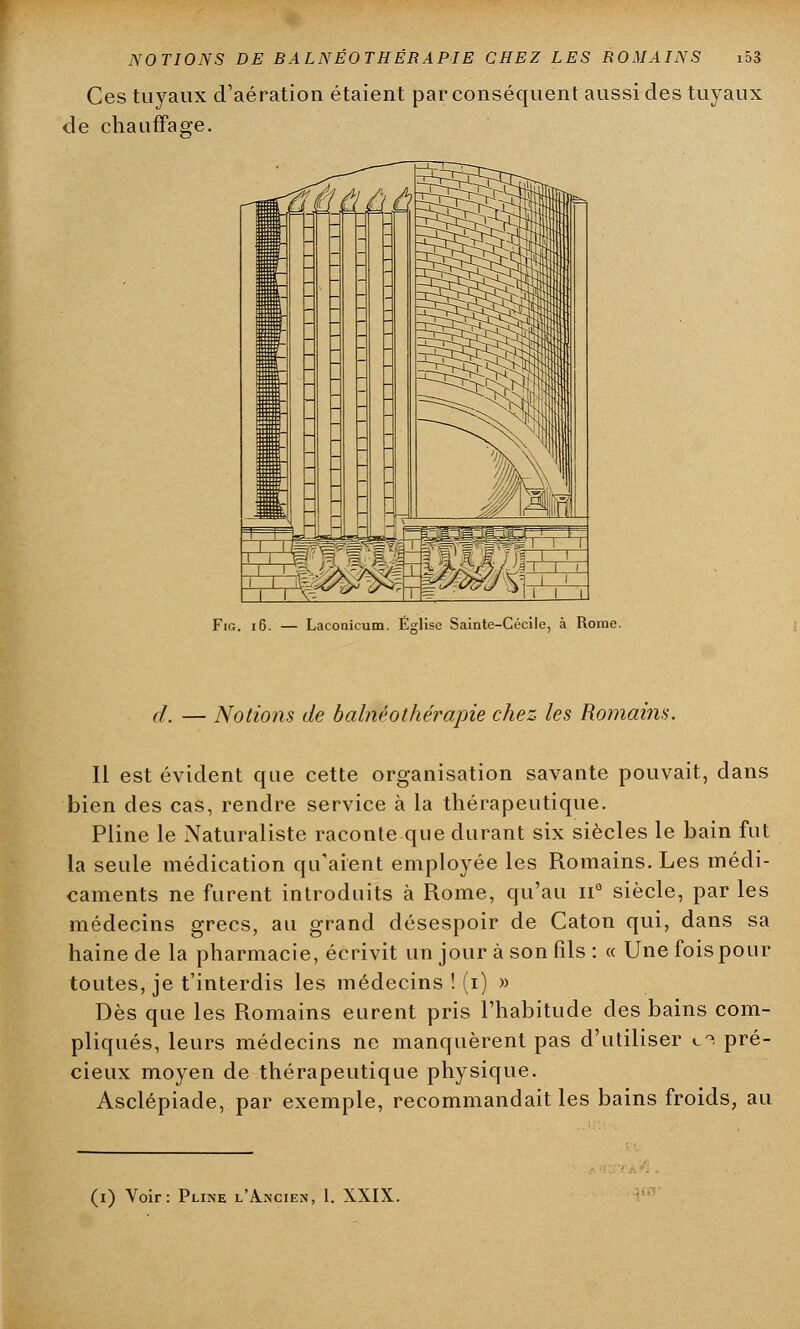 Ces tuyaux d'aération étaient par conséquent aussi des tuyaux de chauffage. Fig. 16. — Lacooicum. Église Sainte-Cécile, à Rome. d. — Notions de balnéothérapie chez les Romains. Il est évident que cette organisation savante pouvait, dans bien des cas, rendre service à la thérapeutique. Pline le Naturaliste raconte que durant six siècles le bain fut la seule médication qu'aient employée les Romains. Les médi- caments ne furent introduits à Rome, qu'au n° siècle, par les médecins grecs, au grand désespoir de Caton qui, dans sa haine de la pharmacie, écrivit un jour à son fils : « Une fois pour toutes, je t'interdis les médecins ! (i) » Dès que les Romains eurent pris l'habitude des bains com- pliqués, leurs médecins ne manquèrent pas d'utiliser c0! pré- cieux moyen de thérapeutique physique. Asclépiade, par exemple, recommandait les bains froids, au (i) Voir: Pline l'Ancien, 1. XXIX.