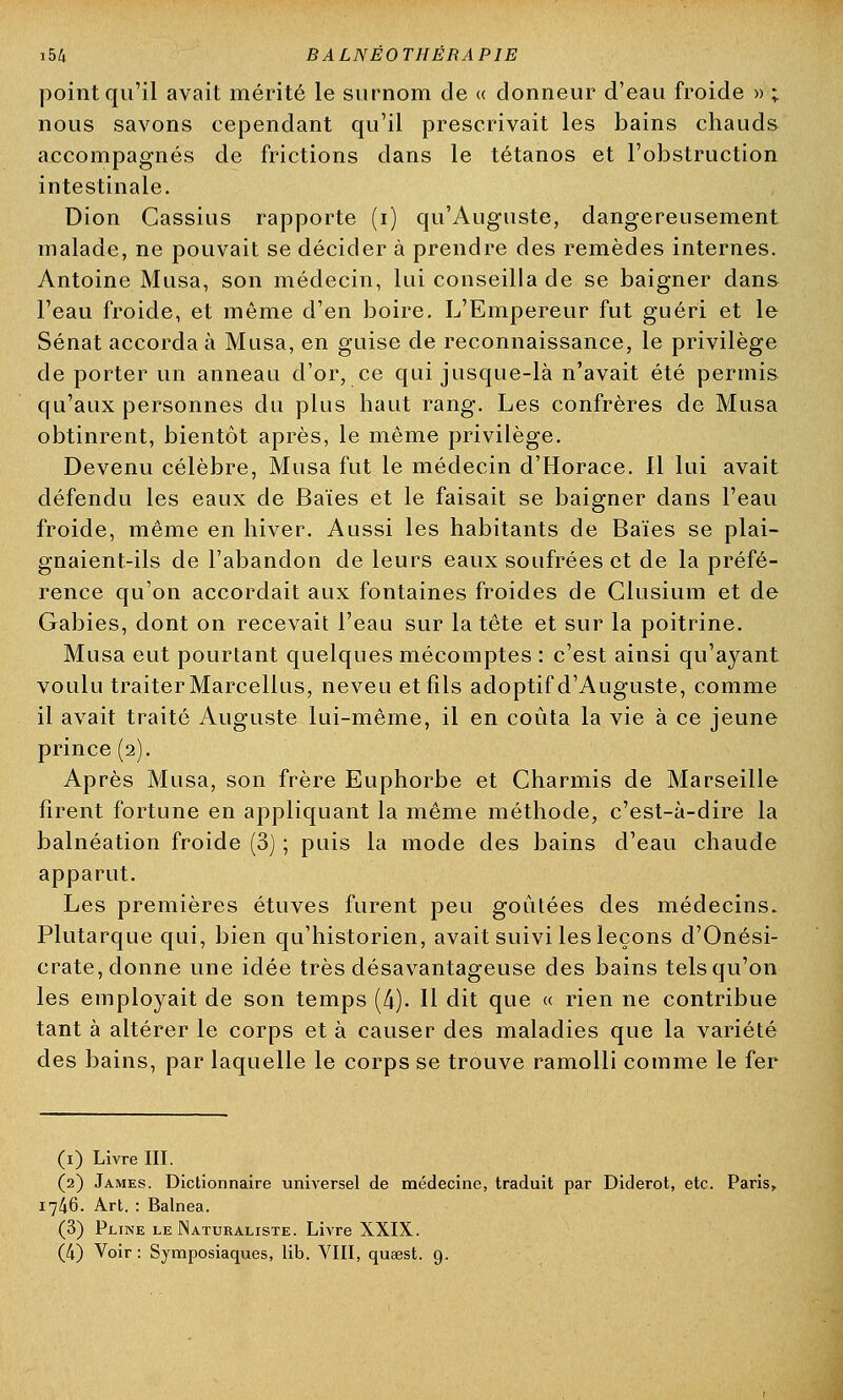 point qu'il avait mérité le surnom de « donneur d'eau froide » ; nous savons cependant qu'il prescrivait les bains chauds accompagnés de frictions dans le tétanos et l'obstruction intestinale. Dion Cassius rapporte (i) qu'Auguste, dangereusement malade, ne pouvait se décider à prendre des remèdes internes. Antoine Musa, son médecin, lui conseilla de se baigner dans l'eau froide, et même d'en boire. L'Empereur fut guéri et le Sénat accorda à Musa, en guise de reconnaissance, le privilège de porter un anneau d'or, ce qui jusque-là n'avait été permis qu'aux personnes du plus haut rang. Les confrères de Musa obtinrent, bientôt après, le même privilège. Devenu célèbre, Musa fut le médecin d'Horace. 11 lui avait défendu les eaux de Baies et le faisait se baigner dans l'eau froide, même en hiver. Aussi les habitants de Baïes se plai- gnaient-ils de l'abandon de leurs eaux soufrées et de la préfé- rence qu'on accordait aux fontaines froides de Clusium et de Gabies, dont on recevait l'eau sur la tête et sur la poitrine. Musa eut pourtant quelques mécomptes : c'est ainsi qu'ayant voulu traiter Marcellus, neveu et fils adoptif d'Auguste, comme il avait traité Auguste lui-même, il en coûta la vie à ce jeune prince (2). Après Musa, son frère Euphorbe et Charmis de Marseille firent fortune en appliquant la même méthode, c'est-à-dire la balnéation froide (3) ; puis la mode des bains d'eau chaude apparut. Les premières étuves furent peu goûtées des médecins. Plutarque qui, bien qu'historien, avait suivi les leçons d'Onési- crate, donne une idée très désavantageuse des bains tels qu'on les employait de son temps (4). Il dit que « rien ne contribue tant à altérer le corps et à causer des maladies que la variété des bains, par laquelle le corps se trouve ramolli comme le fer (1) Livre III. (2) James. Dictionnaire universel de médecine, traduit par Diderot, etc. Paris» 17A6. Art. : Balnea. (3) Pjline le Naturaliste. Livre XXIX. (4) Voir : Symposiaques, lib. VIII, qujest. 9.