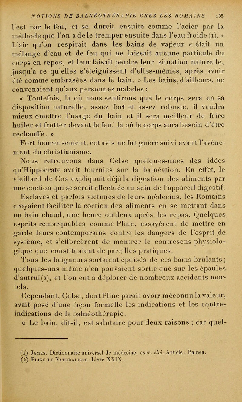 l'est par le feu, et se durcit ensuite comme l'acier par la méthode que l'on a de le tremper ensuite dans l'eau froide (i). » L'air qu'on respirait dans les bains de vapeur « était un mélange d'eau et de feu qui ne laissait aucune particule du corps en repos, et leur faisait perdre leur situation naturelle, jusqu'à ce qu'elles s'éteignissent d'elles-mêmes, après avoir été comme embrasées dans le bain. » Les bains, d'ailleurs, ne convenaient qu'aux personnes malades : « Toutefois, là où nous sentirons que le corps sera en sa disposition naturelle, assez fort et assez robuste, il vaudra mieux omettre l'usage du bain et il sera meilleur de faire huiler et frotter devant le feu, là où le corps aura besoin d'être réchauffé . » Fort heureusement, cet avis ne fut guère suivi avant l'avène- ment du christianisme. Nous retrouvons dans Celse quelques-unes des idées- qu'Hippocrate avait fournies sur la balnéation. En effet, le vieillard de Cos expliquait déjà la digestion des aliments par unecoction qui se serait effectuée au sein de l'appareil digestif. Esclaves et parfois victimes de leurs médecins, les Romains croyaient faciliter la coction des aliments en se mettant dans un bain chaud, une heure ou deux après les repas. Quelques esprits remarquables comme Pline, essayèrent de mettre en garde leurs contemporains contre les dangers de l'esprit de système, et s'efforcèrent de montrer le contresens physiolo- gique que constituaient de pareilles pratiques. Tous les baigneurs sortaient épuisés de ces bains brûlants ; quelques-uns même n'en pouvaient sortir que sur les épaules d'autrui(2), et l'on eut à déplorer de nombreux accidents mor- tels. Cependant, Celse, dont Pline paraît avoir méconnu la valeur, avait posé d'une façon formelle les indications et les contre- indications de la balnéothérapie. « Le bain, dit-il, est salutaire pour deux raisons ; car quel- (i) James. Dictionnaire universel de médecine, ouvr. cité. Article: Balnea. (2) Pline le Naturaliste. Livre XXIX.