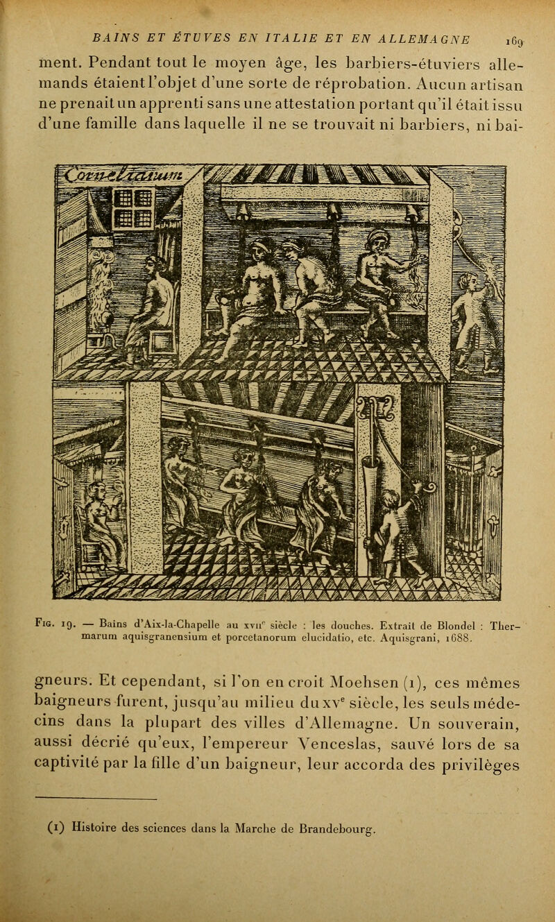 ment. Pendant tout le moyen âge, les barbiers-étuviers alle- mands étaient l'objet d'une sorte de réprobation. Aucun artisan ne prenait un apprenti sans une attestation portant qu'il était issu d'une famille dans laquelle il ne se trouvait ni barbiers, nibai- Fig. 19. — Bains d'Aix-la-Chapelle au rra* siècle : les douches. Extrait de Blondel : Ther- marum aquisgranensium et porcetanorum elucidatio, etc. Aquisgrani, 1688. gneurs. Et cependant, si l'on en croit Moehsen (1), ces mêmes baigneurs furent, jusqu'au milieu du xve siècle, les seulsméde- cins dans la plupart des villes d'Allemagne. Un souverain, aussi décrié qu'eux, l'empereur Yenceslas, sauvé lors de sa captivité par la fille d'un baigneur, leur accorda des privilèges (1) Histoire des sciences dans la Marche de Brandebourg