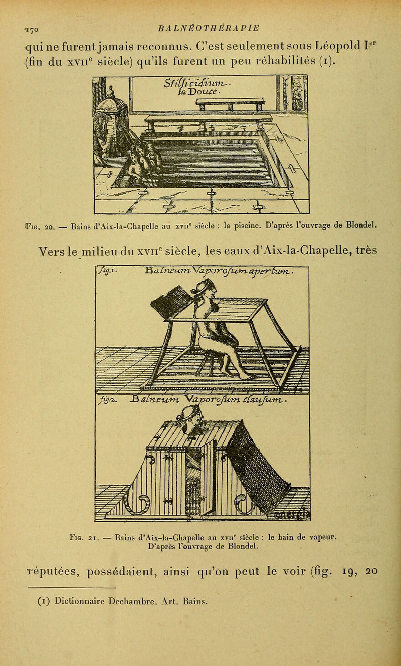 <i7o BALNÉOTHÉRAPIE qui ne furent jamais reconnus. C'est seulement sous Léopold Ie (fin du xvii6 siècle) qu'ils furent un peu réhabilités (i). ï^ig. 30. — Bains d'Aix-la-Chapelle au xvn6 siècle : la piscine. D'après l'ouvrage de Blondel. Vers le milieu du xvne siècle, les eaux d'Aix-la-Chapelle, très J$aLneurn-Vcipor-oft±*t%aner-t-iinL ■ fùj.%. J$aLneu.+tt yVaz>orofUrn cCaufurrL. Fig. 21. — Bains d'Aix-la-Chapelle au xvnc siècle : le bain de vapeur. D'après l'ouvrage de Blondel. réputées, possédaient, ainsi qu'on peut le voir (fig. 19, 20 (z) Dictionnaire Dechambre. Art. Bains.