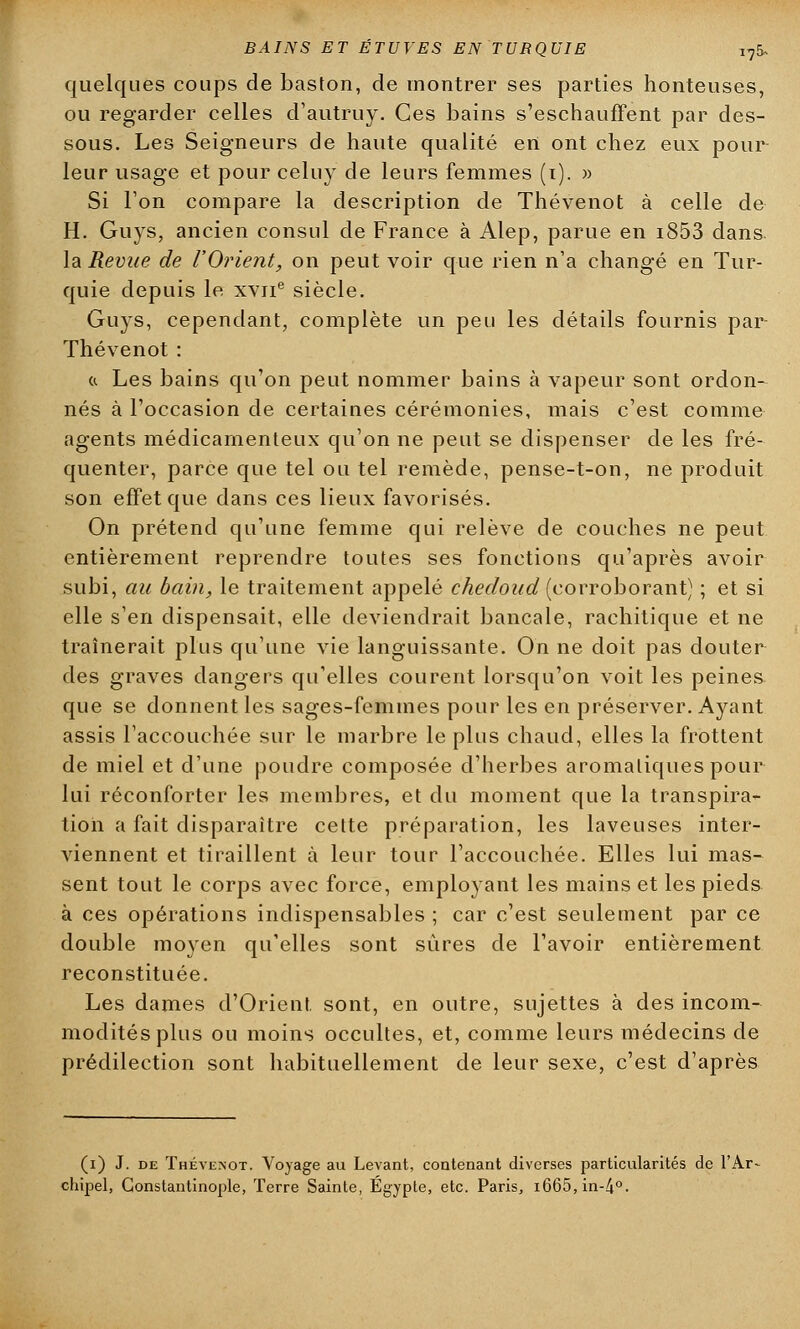 quelques coups de baston, de montrer ses parties honteuses, ou regarder celles d'autruy. Ces bains s'eschauffent par des- sous. Les Seigneurs de haute qualité en ont chez eux pour leur usage et pour celuy de leurs femmes (i). » Si l'on compare la description de Thévenot à celle de H. Guys, ancien consul de France à Alep, parue en i853 dans, la Revue de l'Orient, on peut voir que rien n'a changé en Tur- quie depuis le xvne siècle. Guys, cependant, complète un peu les détails fournis par Thévenot: « Les bains qu'on peut nommer bains à vapeur sont ordon- nés à l'occasion de certaines cérémonies, mais c'est comme agents médicamenteux qu'on ne peut se dispenser de les fré- quenter, parce que tel ou tel remède, pense-t-on, ne produit son effet que dans ces lieux favorisés. On prétend qu'une femme qui relève de couches ne peut entièrement reprendre toutes ses fonctions qu'après avoir subi, au bain, le traitement appelé chedoud (corroborant) ; et si elle s'en dispensait, elle deviendrait bancale, rachitique et ne traînerait plus qu'une vie languissante. On ne doit pas douter des graves dangers qu'elles courent lorsqu'on voit les peines que se donnent les sages-femmes pour les en préserver. Ayant assis l'accouchée sur le marbre le plus chaud, elles la frottent de miel et d'une poudre composée d'herbes aromatiques pour lui réconforter les membres, et du moment que la transpira- tion a fait disparaître cette préparation, les laveuses inter- viennent et tiraillent à leur tour l'accouchée. Elles lui mas- sent tout le corps avec force, employant les mains et les pieds à ces opérations indispensables ; car c'est seulement par ce double moyen qu'elles sont sûres de l'avoir entièrement reconstituée. Les dames d'Orient sont, en outre, sujettes à des incom- modités plus ou moins occultes, et, comme leurs médecins de prédilection sont habituellement de leur sexe, c'est d'après (i) J. de Thévenot. Voyage au Levant, contenant diverses particularités de l'Ar- chipel, Gonstantinople, Terre Sainte, Egypte, etc. Paris, i665,in-4°.