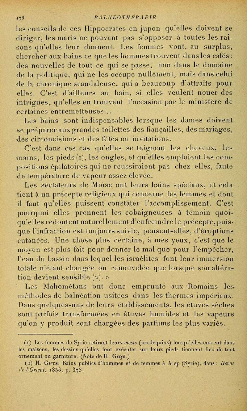 les conseils de ces Hippocrates en jupon qu'elles doivent se diriger, les maris ne pouvant pas s'opposer à toutes les rai- sons qu'elles leur donnent. Les femmes vont, au surplus, chercher aux bains ce que les hommes trouvent dans les cafés: des nouvelles de tout ce qui se passe, non dans le domaine <le la politique, qui ne les occupe nullement, mais dans celui •de la chronique scandaleuse, qui a beaucoup d'attraits pour elles. C'est d'ailleurs au bain, si elles veulent nouer des intrigues, qu'elles en trouvent l'occasion par le ministère de certaines entremetteuses... Les bains sont indispensables lorsque les dames doivent se préparer aux grandes toilettes des fiançailles, des mariages, des circoncisions et des fêtes ou invitations. C'est dans ces cas qu'elles se teignent les cheveux, les mains, les pieds (i), les ongles, et qu'elles emploient les com- positions épilatoires qui ne réussiraient pas chez elles, faute de température de vapeur assez élevée. Les sectateurs de Moïse ont leurs bains spéciaux, et cela tient à un précepte religieux qui concerne les femmes et dont il faut qu'elles puissent constater l'accomplissement. C'est pourquoi elles prennent les cobaigneuses à témoin quoi- qu'elles redoutent naturellement d'enfreindre le précepte, puis- que l'infraction est toujours suivie, pensent-elles, d'éruptions cutanées. Une chose plus certaine, à mes yeux, c'est que le moyen est plus fait pour donner le mal que pour l'empêcher, l'eau du bassin dans lequel les israéliles font leur immersion totale n'étant changée ou renouvelée que lorsque son altéra- tion devient sensible (2). » Les Mahométans ont donc emprunté aux Romains les méthodes de balnéation usitées dans les thermes impériaux. Dans quelques-uns de leurs établissements, les étuves sèches sont parfois transformées en étuves humides et les vapeurs qu'on y produit sont chargées des parfums les plus variés. (1) Les femmes de Syrie retirant leurs mests (brodequins) lorsqu'elles entrent dans les maisons, les dessins qu'elles font exécuter sur leurs pieds tiennent lieu de tout ornement ou garniture. (Note de H. Guys.) (2) H. Guys. Bains publics d'hommes et de femmes à Àlep (Syrie), dans : Revue de l'Orient, i853, p. 378.