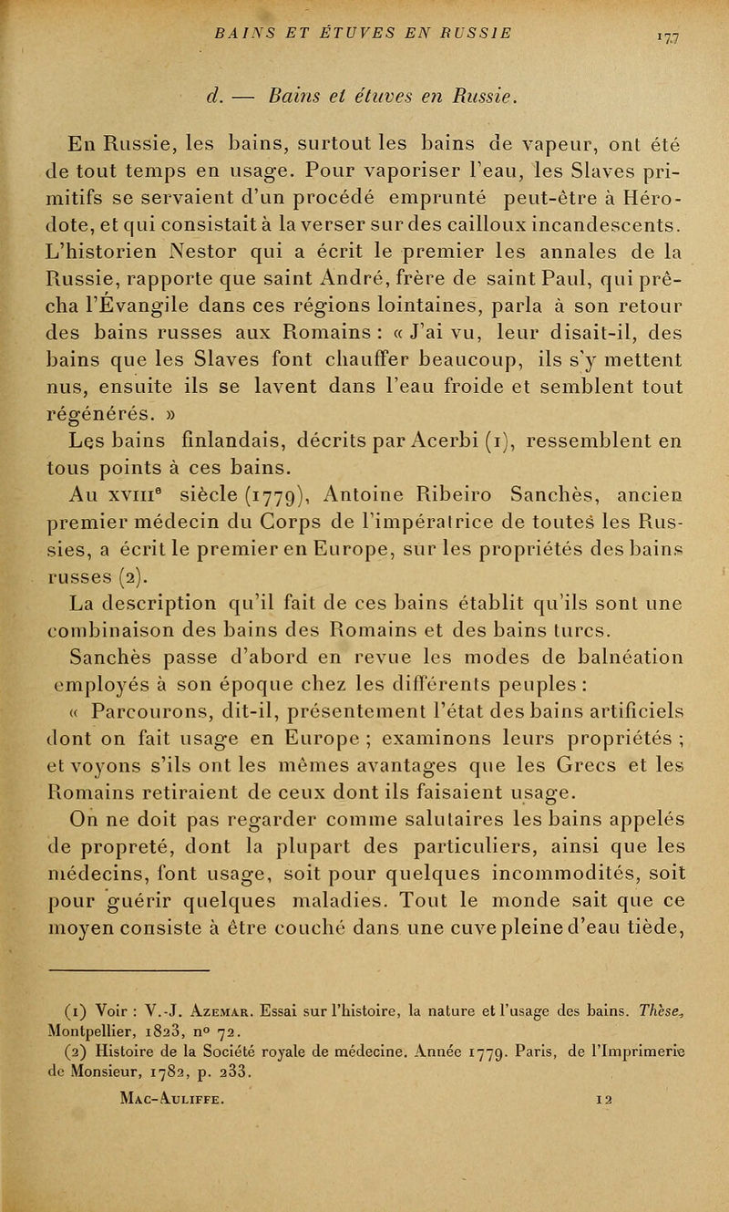 d. — Bains et étuves en Russie. '7,1 En Russie, les bains, surtout les bains de vapeur, ont été de tout temps en usage. Pour vaporiser l'eau, les Slaves pri- mitifs se servaient d'un procédé emprunté peut-être à Héro- dote, et qui consistait à la verser sur des cailloux incandescents. L'historien Nestor qui a écrit le premier les annales de la Russie, rapporte que saint André, frère de saint Paul, qui prê- cha l'Evangile dans ces régions lointaines, parla à son retour des bains russes aux Romains : « J'ai vu, leur disait-il, des bains que les Slaves font chauffer beaucoup, ils s'y mettent nus, ensuite ils se lavent dans l'eau froide et semblent tout régénérés. » Les bains finlandais, décrits par Acerbi (i), ressemblent en tous points à ces bains. Au xviii6 siècle (1779), Antoine Ribeiro Sanchès, ancien premier médecin du Corps de l'impératrice de toutes les Rus- sies, a écrit le premier en Europe, sur les propriétés des bains russes (2). La description qu'il fait de ces bains établit qu'ils sont une combinaison des bains des Romains et des bains turcs. Sanchès passe d'abord en revue les modes de balnéation employés à son époque chez les différents peuples : « Parcourons, dit-il, présentement l'état des bains artificiels dont on fait usage en Europe ; examinons leurs propriétés ; et voyons s'ils ont les mêmes avantages que les Grecs et les Romains retiraient de ceux dont ils faisaient usage. On ne doit pas regarder comme salutaires les bains appelés de propreté, dont la plupart des particuliers, ainsi que les médecins, font usage, soit pour quelques incommodités, soit pour guérir quelques maladies. Tout le monde sait que ce moyen consiste à être couché dans une cuve pleine d'eau tiède, (1) Voir : V.-J. Azemar. Essai sur l'histoire, la nature et l'usage des bains. Thèse, Montpellier, 1823, n° 72. (2) Histoire de la Société royale de médecine. Année 1779. Paris, de l'Imprimerie de Monsieur, 1782, p. 233. Mac-A.uliffe. 12