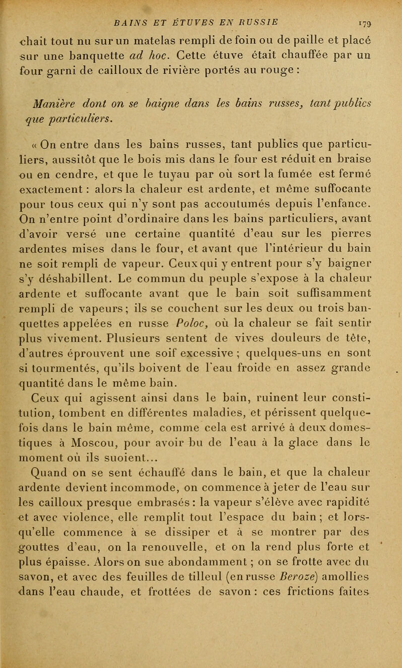 chait tout nu sur un matelas rempli de foin ou de paille et placé sur une banquette ad hoc. Cette étuve était chauffée par un four garni de cailloux de rivière portés au rouge : Manière dont on se baigne dans les bains russes, tant publics que particuliers. « On entre dans les bains russes, tant publics que particu- liers, aussitôt que le bois mis dans le four est réduit en braise ou en cendre, et que le tuyau par où sort la fumée est fermé exactement : alors la chaleur est ardente, et même suffocante pour tous ceux qui n'y sont pas accoutumés depuis l'enfance. On n'entre point d'ordinaire dans les bains particuliers, avant d'avoir versé une certaine quantité d'eau sur les pierres ardentes mises dans le four, et avant que l'intérieur du bain ne soit rempli de vapeur. Ceux qui y entrent pour s'y baigner s'y déshabillent. Le commun du peuple s'expose à la chaleur ardente et suffocante avant que le bain soit suffisamment rempli de vapeurs ; ils se couchent sur les deux ou trois ban- quettes appelées en russe Poloc, où la chaleur se fait sentir plus vivement. Plusieurs sentent de vives douleurs de tête, d'autres éprouvent une soif excessive ; quelques-uns en sont si tourmentés, qu'ils boivent de l'eau froide en assez grande quantité dans le même bain. Ceux qui agissent ainsi dans le bain, ruinent leur consti- tution, tombent en différentes maladies, et périssent quelque- fois dans le bain même, comme cela est arrivé à deux domes- tiques à Moscou, pour avoir bu de l'eau à la glace dans le moment où ils suoient... Quand on se sent échauffé dans le bain, et que la chaleur ardente devient incommode, on commence à jeter de l'eau sur les cailloux presque embrasés: la vapeur s'élève avec rapidité et avec violence, elle remplit tout l'espace du bain; et lors- qu'elle commence à se dissiper et à se montrer par des gouttes d'eau, on la renouvelle, et on la rend plus forte et plus épaisse. Alors on sue abondamment ; on se frotte avec du savon, et avec des feuilles de tilleul (en russe Beroze) amollies dans l'eau chaude, et frottées de savon : ces frictions faites