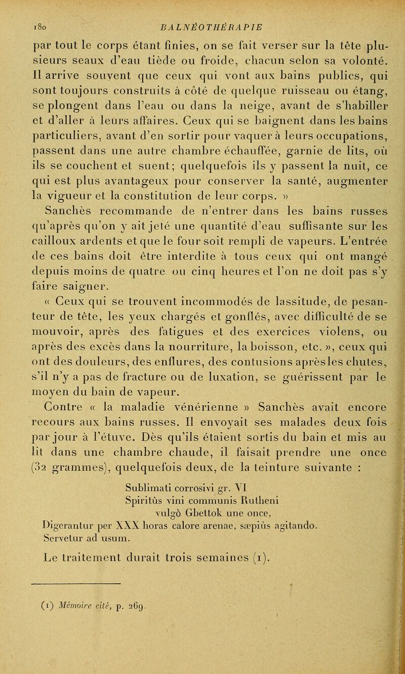 180 BALNE0THERAP1E par tout le corps étant finies, on se fait verser sur la tête plu- sieurs seaux d'eau tiède ou froide, chacun selon sa volonté. Il arrive souvent que ceux qui vont aux bains publics, qui sont toujours construits à côté de quelque ruisseau ou étang, se plongent dans l'eau ou dans la neige, avant de s'habiller et d'aller à leurs affaires. Ceux qui se baignent dans les bains particuliers, avant d'en sortir pour vaquera leurs occupations, passent dans une autre chambre échauffée, garnie de lits, où ils se couchent et suent; quelquefois ils y passent la nuit, ce qui est plus avantageux pour conserver la santé, augmenter la vigueur et la constitution de leur corps. » Sanchès recommande de n'entrer dans les bains russes qu'après qu'on y ait jeté une quantité d'eau suffisante sur les cailloux ardents et que le four soit rempli de vapeurs. L'entrée de ces bains doit être interdite à tous ceux qui ont mangé depuis moins de quatre ou cinq heures et l'on ne doit pas s'y faire saigner. « Ceux qui se trouvent incommodés de lassitude, de pesan- teur de tête, les yeux chargés et gonflés, avec difficulté de se mouvoir, après des fatigues et des exercices violens, ou après des excès dans la nourriture, la boisson, etc. », ceux qui ont des douleurs, des enflures, des contusions aprèsles chutes,, s'il n'y a pas de fracture ou de luxation, se guérissent par le moyen du bain de vapeur. Contre « la maladie vénérienne » Sanchès avait encore recours aux bains russes. Il envoyait ses malades deux fois par jour à l'étuve. Dès qu'ils étaient sortis du bain et mis au lit dans une chambre chaude, il faisait prendre une once (32 grammes), quelquefois deux, de la teinture suivante : Sublimati corrosivi gr. VI Spiritûs vini communis Rutheni vulgô Gbettok une once, Digerantur per XXX horas calore arenae, sa?piùs agitando. Servetur ad usura. Le traitement durait trois semaines (i).