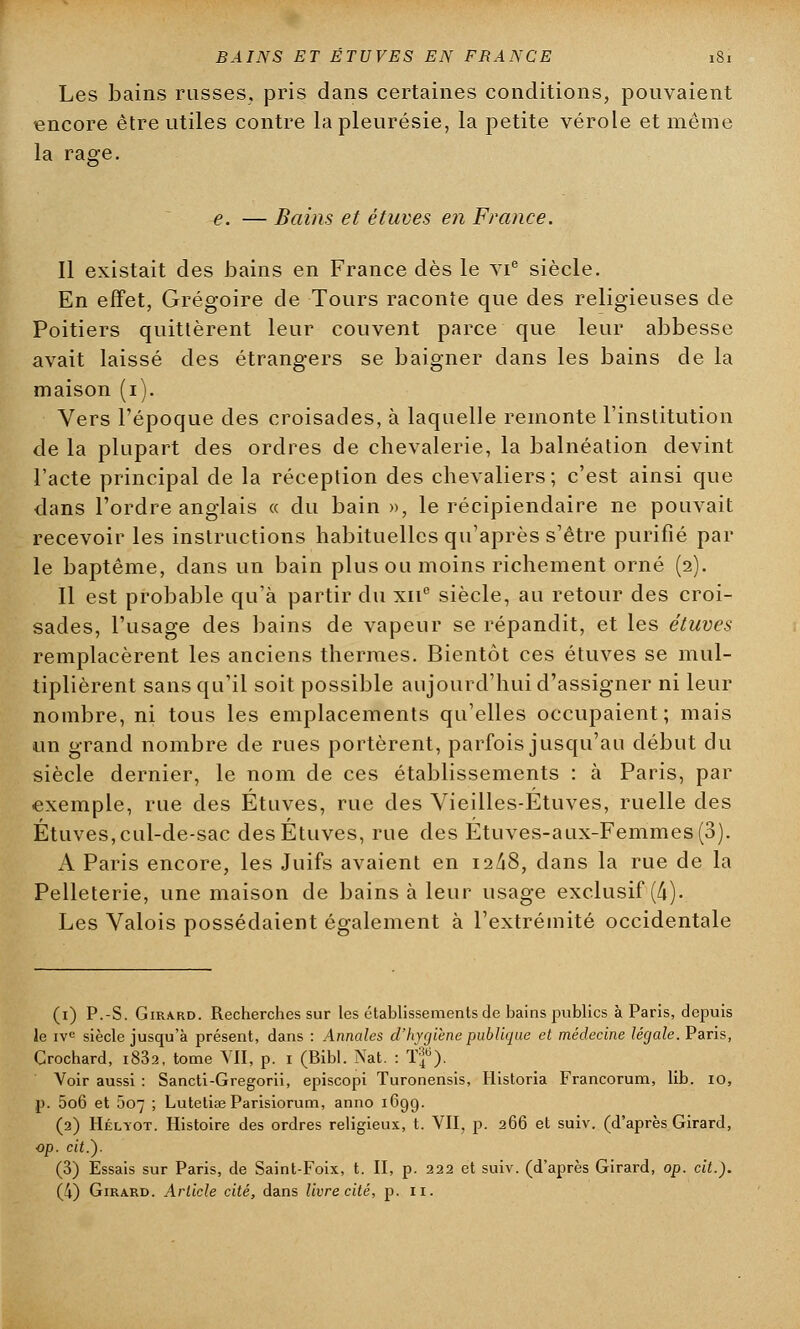 Les bains russes, pris dans certaines conditions, pouvaient encore être utiles contre la pleurésie, la petite vérole et même la rage. e. — Bains et étuves en France. Il existait des bains en France dès le vie siècle. En effet, Grégoire de Tours raconte que des religieuses de Poitiers quittèrent leur couvent parce que leur abbesse avait laissé des étrangers se baigner dans les bains de la maison (i). Vers l'époque des croisades, à laquelle remonte l'institution de la plupart des ordres de chevalerie, la balnéation devint l'acte principal de la réception des chevaliers; c'est ainsi que dans l'ordre anglais « du bain », le récipiendaire ne pouvait recevoir les instructions habituelles qu'après s'être purifié par le baptême, dans un bain plus ou moins richement orné (2). Il est probable qu'à partir du xn° siècle, au retour des croi- sades, l'usage des bains de vapeur se répandit, et les étuves remplacèrent les anciens thermes. Bientôt ces étuves se mul- tiplièrent sans qu'il soit possible aujourd'hui d'assigner ni leur nombre, ni tous les emplacements qu'elles occupaient; mais un grand nombre de rues portèrent, parfois jusqu'au début du siècle dernier, le nom de ces établissements : à Paris, par exemple, rue des Étuves, rue des Vieilles-Étuves, ruelle des Étuves, cul-de-sac des Étuves, rue des Étuves-aux-Femmes(3). A Paris encore, les Juifs avaient en 12/18, dans la rue de la Pelleterie, une maison de bains à leur usage exclusif (4). Les Valois possédaient également à l'extrémité occidentale (1) P.-S. Girard. Recherches sur les établissements de bains publics à Paris, depuis le ive siècle jusqu'à présent, dans : Annales d'hygiène publique et médecine légale. Paris, Crochard, i832, tome VII, p. 1 (Bibl. Nat. : Tf ). Voir aussi : Sancti-Gregorii, episcopi Turonensis, Historia Francorum, lib. 10, p. 5o6 et 507 ; LuteliaB Parisiorum, anno 169g. (2) Héliot. Histoire des ordres religieux, t. VII, p. 266 et suiv. (d'après Girard, op. cit.). (3) Essais sur Paris, de Saint-Foix, t. II, p. 222 et suiv. (d'après Girard, op. cit.).