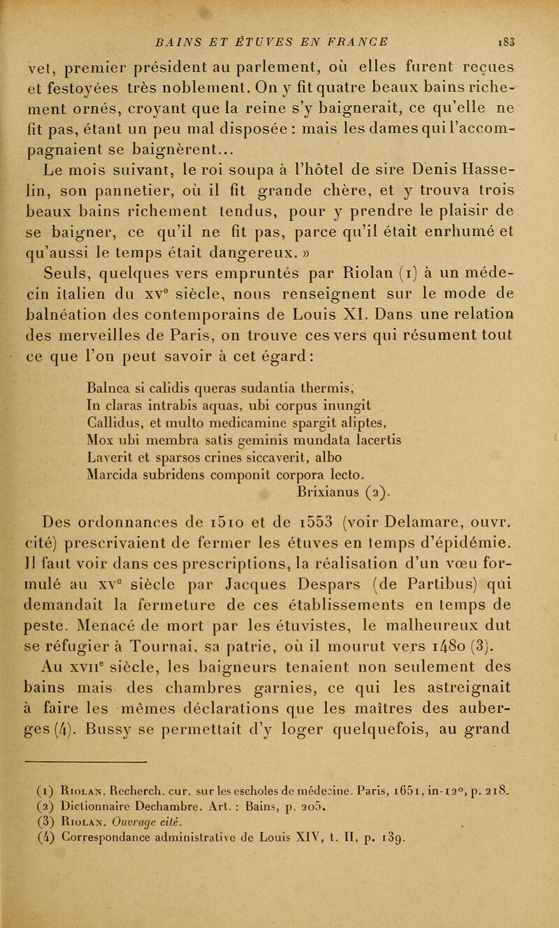 vet, premier président au parlement, ou elles furent reçues et festoyées très noblement. On y fit quatre beaux bains riche- ment ornés, croyant que la reine s'y baignerait, ce qu'elle ne fit pas, étant un peu mal disposée: mais les dames qui l'accom- pagnaient se baignèrent... Le mois suivant, le roi soupa à l'hôtel de sire Denis Hasse- lin, son pannetier, où il fit grande chère, et y trouva trois beaux bains richement tendus, pour y prendre le plaisir de se baigner, ce qu'il ne fit pas, parce qu'il était enrhumé et qu'aussi le temps était dangereux. » Seuls, quelques vers empruntés par Riolan (i) à un méde- cin italien du xv° siècle, nous renseignent sur le mode de balnéation des contemporains de Louis XI. Dans une relation des merveilles de Paris, on trouve ces vers qui résument tout ce que l'on peut savoir à cet égard : Balnea si calidis queras sudantia thermis, In claras intrabis aquas, ubi corpus inungït Callidus, et multo medicamine spargit aliptes, Mox ubi membra satis geminis mundata lacertis Laverit et sparsos crines siccaYerit, albo Marcida subridens componit corpora lecto. Brixianus (2). Des ordonnances de i5io et de i553 (voir Delamare, ouvr. cité) prescrivaient de fermer les étuves en temps d'épidémie. Il faut voir dans ces prescriptions, la réalisation d'un vœu for- mulé au xv° siècle par Jacques Despars (de Partibus) qui demandait la fermeture de ces établissements en temps de peste. Menacé de mort par les étuvistes, le malheureux dut se réfugier à Tournai, sa patrie, où il mourut vers i/j8o (3). Au xvne siècle, les baigneurs tenaient non seulement des bains mais des chambres garnies, ce qui les astreignait à faire les mêmes déclarations que les maîtres des auber- ges (4). Bussy se permettait d'y loger quelquefois, au grand (1) RroLA>\ Recherch. cur. sur les cscholes de médecine. Paris, i65i, in-120, p. 218. (2) Dictionnaire Dechambre. Art. : Bains, p. 20Ô. (3) Riolan. Ouvrage cité.