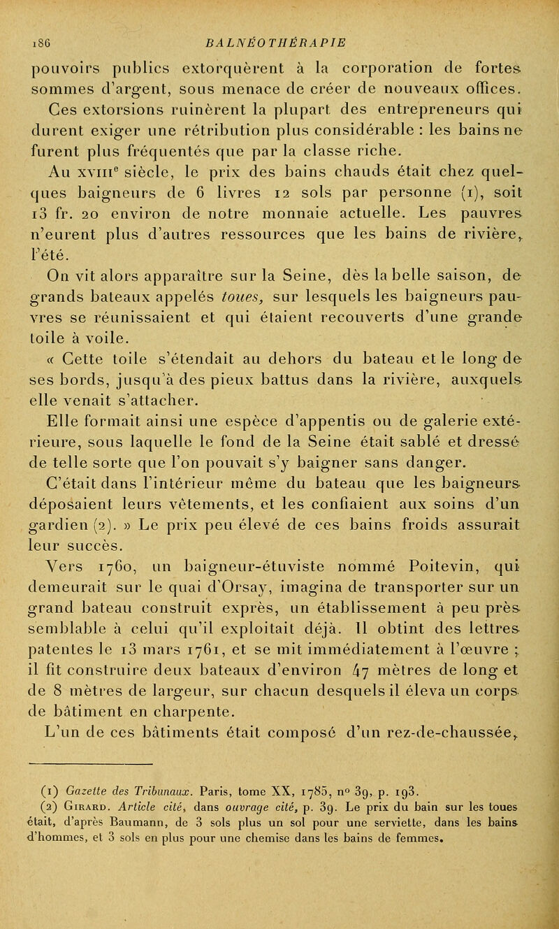 pouvoirs publics extorquèrent à la corporation de fortes sommes d'argent, sous menace de créer de nouveaux offices. Ces extorsions ruinèrent la plupart des entrepreneurs qui durent exiger une rétribution plus considérable : les bains ne furent plus fréquentés que par la classe riche. Au xviii6 siècle, le prix des bains chauds était chez quel- ques baigneurs de 6 livres 12 sols par personne (1), soit i3 fr. 20 environ de notre monnaie actuelle. Les pauvres n'eurent plus d'autres ressources que les bains de rivière^ l'été. On vit alors apparaître sur la Seine, dès la belle saison, de grands bateaux appelés toues, sur lesquels les baigneurs pau- vres se réunissaient et qui étaient recouverts d'une grande toile à voile. « Cette toile s'étendait au dehors du bateau et le long de ses bords, jusqu'à des pieux battus dans la rivière, auxquels elle venait s'attacher. Elle formait ainsi une espèce d'appentis ou de galerie exté- rieure, sous laquelle le fond de la Seine était sablé et dressé de telle sorte que l'on pouvait s'y baigner sans danger. C'était dans l'intérieur même du bateau que les baigneurs déposaient leurs vêtements, et les confiaient aux soins d'un gardien (2). » Le prix peu élevé de ces bains froids assurait leur succès. Vers 1760, un baigneur-étuviste nommé Poitevin, qui demeurait sur le quai d'Orsay, imagina de transporter sur un grand bateau construit exprès, un établissement à peu près semblable à celui qu'il exploitait déjà. Il obtint des lettres patentes le i3 mars 1761, et se mit immédiatement à l'œuvre ;. il fît construire deux bateaux d'environ 47 mètres de long et de 8 mètres de largeur, sur chacun desquels il éleva un corps de bâtiment en charpente. L'un de ces bâtiments était composé d'un rez-de-chaussée,. (1) Gazette des Tribunaux. Paris, tome XX, 1780, n° 3g, p. 193. (2) Girard. Article cité, dans ouvrage cité, p. 39. Le prix du bain sur les toues était, d'après Baumann, de 3 sols plus un sol pour une serviette, dans les bains- d'hommes, et 3 sols en plus pour une chemise dans les bains de femmes.