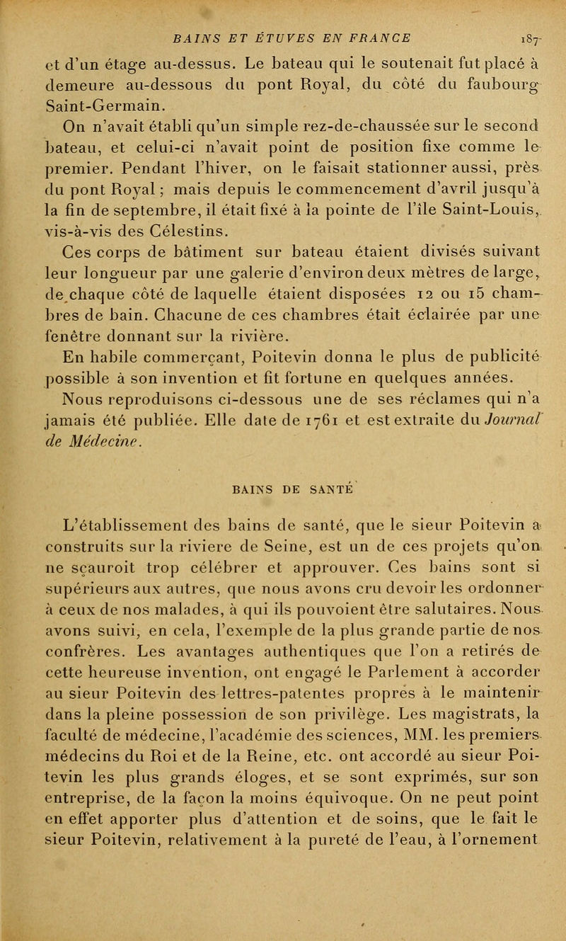 et d'an étage au-dessus. Le bateau qui le soutenait fut placé à demeure au-dessous du pont Royal, du côté du faubourg Saint-Germain. On n'avait établi qu'un simple rez-de-chaussée sur le second bateau, et celui-ci n'avait point de position fixe comme le premier. Pendant l'hiver, on le faisait stationner aussi, près du pont Royal ; mais depuis le commencement d'avril jusqu'à la fin de septembre, il était fixé à la pointe de l'île Saint-Louis, vis-à-vis des Célestins. Ces corps de bâtiment sur bateau étaient divisés suivant leur longueur par une galerie d'environ deux mètres de large, de chaque côté de laquelle étaient disposées 12 ou i5 cham- bres de bain. Chacune de ces chambres était éclairée par une fenêtre donnant sur la rivière. En habile commerçant, Poitevin donna le plus de publicité possible à son invention et fit fortune en quelques années. Nous reproduisons ci-dessous une de ses réclames qui n'a jamais été publiée. Elle date de 1761 et est extraite du Journal de Médecine. BAINS DE SANTÉ L'établissement des bains de santé, que le sieur Poitevin a construits sur la rivière de Seine, est un de ces projets qu'on ne sçauroit trop célébrer et approuver. Ces bains sont si supérieurs aux autres, que nous avons cru devoir les ordonner à ceux de nos malades, à qui ils pouvoient être salutaires. Nous avons suivi, en cela, l'exemple de la plus grande partie de nos confrères. Les avantages authentiques que l'on a retirés de cette heureuse invention, ont engagé le Parlement à accorder au sieur Poitevin des lettres-patentes propres à le maintenir dans la pleine possession de son privilège. Les magistrats, la faculté de médecine, l'académie des sciences, MM. les premiers médecins du Roi et de la Reine, etc. ont accordé au sieur Poi- tevin les plus grands éloges, et se sont exprimés, sur son entreprise, de la façon la moins équivoque. On ne peut point en effet apporter plus d'attention et desoins, que le fait le sieur Poitevin, relativement à la pureté de l'eau, à l'ornement