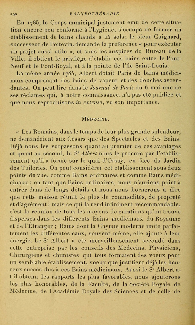 En 1785, le Corps municipal justement ému de cette situa- tion encore peu conforme à l'hygiène, s'occupe de former un établissement de bains chauds à 24 sols; le sieur Cuignard, successeur de Poitevin, demande la préférence « pour exécuter un projet aussi utile », et sous les auspices du Bureau de la Ville, il obtient le privilège d'établir ces bains entre le Pont- Neuf et le Pont-Royal, et à la pointe de l'île Saint-Louis. La même année 1785, Albert dotait Paris de bains médici- naux comprenant des bains de vapeur et des douches ascen- dantes. On peut lire dans le Journal de Paris du 6 mai une de ses réclames qui, à notre connaissance, n'a pas été publiée et que nous reproduisons in extenso, vu son importance. Médecine. « Les Romains, dans le temps de leur plus grande splendeur, ne demandaient aux Césars que des Spectacles et des Bains. Déjà nous les surpassons quant au premier de ces avantages et quant au second, le Sr Albert nous le procure par l'établis- sement qu'il a formé sur le quai d'Orsay, en face du Jardin des Tuileries. On peut considérer cet établissement sous deux points de vue, comme Bains ordinaires et comme Bains médi- cinaux : en tant que Bains ordinaires, nous n'aurions point à entrer dans de longs détails et nous nous bornerons à dire que cette maison réunit le plus de commodités, de propreté et d'agrément ; mais ce qui la rend infiniment recommandable, c'est la réunion de tous les moyens de curations qu'on trouve dispersés dans les différents Bains médicinaux du Royaume et de l'Etranger ; Bains dont la Chymie moderne imite parfai- tement les différentes eaux, souvent même, elle ajoute à leur énergie. Le Sr Albert a été merveilleusement secondé dans cette entreprise par les conseils des Médecins, Physiciens, Chirurgiens et chimistes qui tous formaient des voeux pour un semblable établissement, voeux que justifient déjà les heu- reux succès dus à ces Bains médicinaux. Aussi le Sr Albert a- t-il obtenu les rapports les plus favorables, nous ajouterons les plus honorables, de la Faculté, de la Société Royale de Médecine, de l'Académie Royale des Sciences et de celle de