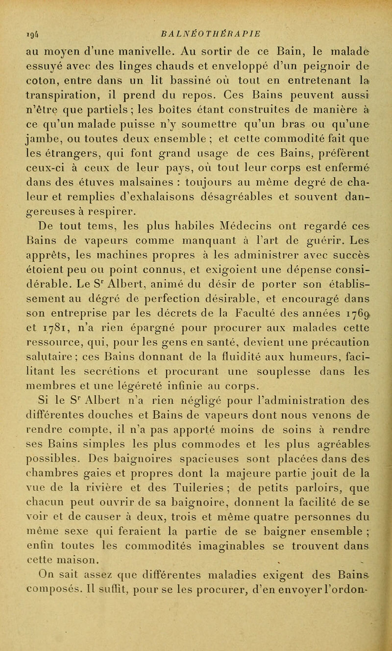 au moyen d'une manivelle. Au sortir de ce Bain, le malade essuyé avec des linges chauds et enveloppé d'un peignoir de coton, entre dans un lit bassiné où tout en entretenant la transpiration, il prend du repos. Ces Bains peuvent aussi n'être que partiels ; les boîtes étant construites de manière à ce qu'un malade puisse n'y soumettre qu'un bras ou qu'une jambe, ou toutes deux ensemble ; et cette commodité fait que les étrangers, qui font grand usage de ces Bains, préfèrent ceux-ci à ceux de leur pays, où tout leur corps est enfermé dans des étuves malsaines : toujours au même degré de cha- leur et remplies d'exhalaisons désagréables et souvent dan- gereuses à respirer. De tout tems, les plus habiles Médecins ont regardé ces Bains de vapeurs comme manquant à Fart de guérir. Les apprêts, les machines propres à les administrer avec succès étoient peu ou point connus, et exigoient une dépense consi- dérable. Le Sr Albert, animé du désir de porter son établis- sement au degré de perfection désirable, et encouragé dans son entreprise par les décrets de la Faculté des années 1769. et 17S1, n'a rien épargné pour procurer aux malades cette ressource, qui, pour les gens en santé, devient une précaution salutaire ; ces Bains donnant de la fluidité aux humeurs, faci- litant les sécrétions et procurant une souplesse dans les membres et une légèreté infinie au corps. Si le Sr Albert n'a rien négligé pour l'administration des différentes douches et Bains de vapeurs dont nous venons de rendre compte, il n'a pas apporté moins de soins à rendre ses Bains simples les plus commodes et les plus agréables possibles. Des baignoires spacieuses sont placées dans des chambres gaies et propres dont la majeure partie jouit de la vue de la rivière et des Tuileries ; de petits parloirs, que chacun peut ouvrir de sa baignoire, donnent la facilité de se voir et de causer à deux, trois et même quatre personnes du même sexe qui feraient la partie de se baigner ensemble ; enfin toutes les commodités imaginables se trouvent dans cette maison. On sait assez que différentes maladies exigent des Bains composés. Il suffît, pour se les procurer, d'en envoyer l'ordon-