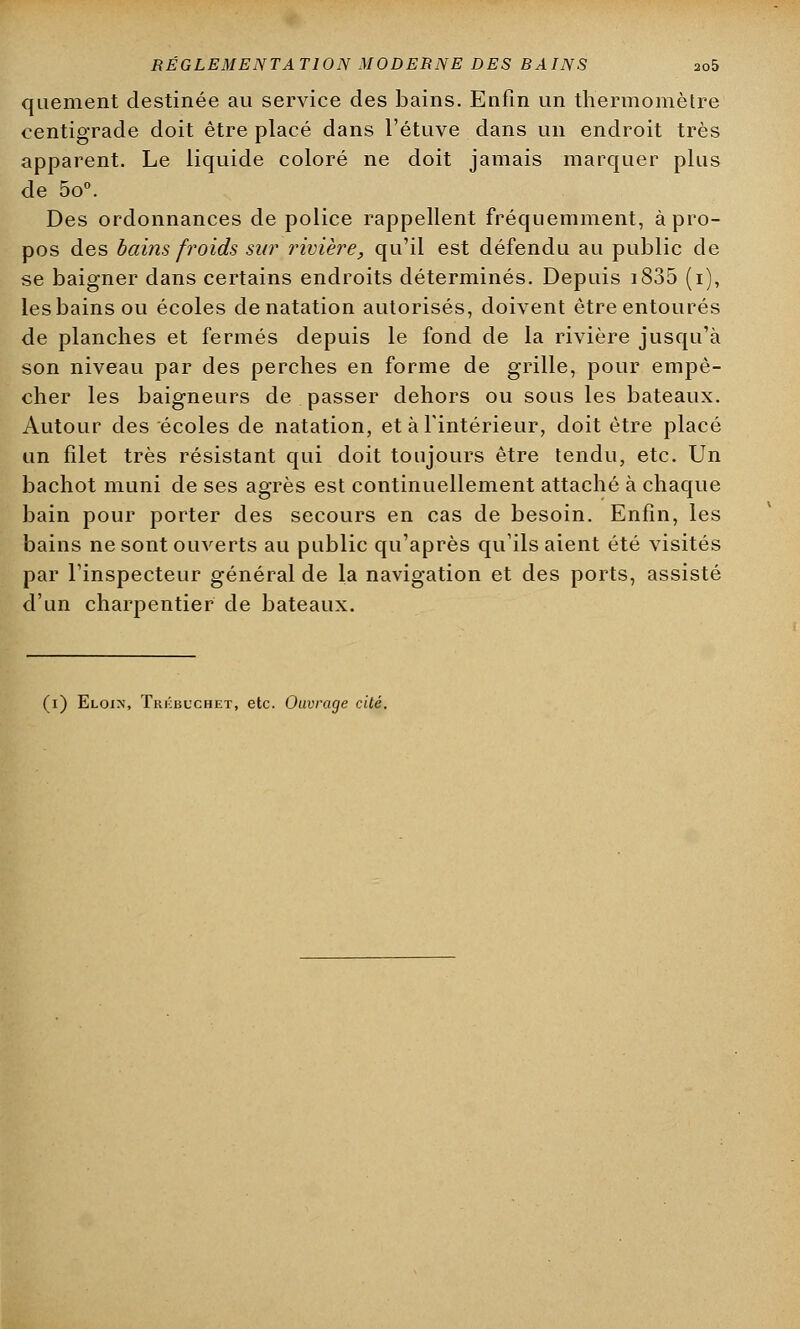 RÉGLEMENTATION MODERNE DES BAINS ao5 quement destinée au service des bains. Enfin un thermomètre centigrade doit être placé dans l'étuve dans un endroit très apparent. Le liquide coloré ne doit jamais marquer plus de 5o°. Des ordonnances de police rappellent fréquemment, à pro- pos des bains froids sur rivière, qu'il est défendu au public de se baigner dans certains endroits déterminés. Depuis i835 (i), les bains ou écoles de natation autorisés, doivent être entourés de planches et fermés depuis le fond de la rivière jusqu'à son niveau par des perches en forme de grille, pour empê- cher les baigneurs de passer dehors ou sous les bateaux. Autour des écoles de natation, et à l'intérieur, doit être placé un filet très résistant qui doit toujours être tendu, etc. Un bachot muni de ses agrès est continuellement attaché à chaque bain pour porter des secours en cas de besoin. Enfin, les bains ne sont ouverts au public qu'après qu'ils aient été visités par l'inspecteur général de la navigation et des ports, assisté d'un charpentier de bateaux.
