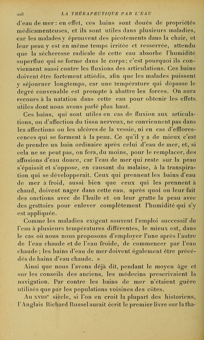 d'eau de mer : en effet, ces bains sont doués de propriétés médicamenteuses, et ils sont utiles clans plusieurs maladies, car les malades y éprouvent des picotements dans la chair, et leur peau y est en même temps irritée et resserrée, attendu que la sécheresse radicale de cette eau absorbe l'humidité superflue qui se forme dans le corps; c'est pourquoi ils con- viennent aussi contre les fluxions des articulations. Ces bains doivent être fortement attiédis, afin que les malades puissent y séjourner longtemps, car une température qui dépasse le degré convenable est prompte à abattre les forces. On aura recours à la natation dans cette eau pour obtenir les effets, utiles dont nous avons parlé plus haut. Ces bains, qui sont utiles en cas de fluxion aux articula- tions, ou d'affection du tissu nerveux, ne conviennent pas dans les affections ou les ulcères de la vessie, ni en cas d'efïlores- cences qui se forment à la peau. Ce qu'il y a de mieux c'est de prendre un bain ordinaire après celui d'eau de mer, et, si cela ne se peut pas, on fera, du moins, pour le remplacer, des affusions d'eau douce, car l'eau de mer qui reste sur la peau s'épaissit et s'oppose, en causant du malaise, à la transpira- tion qui se développerait. Ceux qui prennent les bains d'eau de mer à froid, aussi bien que ceux qui les prennent à chaud, doivent nager dans cette eau, après quoi on leur fait des onctions avec de l'huile et on leur gratte la peau avec des grattoirs pour enlever complètement l'humidité qui s'y est appliquée. Comme les maladies exigent souvent l'emploi successif de l'eau à plusieurs températures différentes, le mieux est, dans le cas où nous nous proposons d'employer l'une après l'autre de l'eau chaude et de l'eau froide, de commencer par l'eau chaude; les bains d'eau de mer doivent également être précé- dés de bains d'eau chaude. » Ainsi que nous l'avons déjà dit, pendant le moyen âge et sur les conseils des anciens, les médecins prescrivaient la navigation. Par contre les bains de mer n'étaient guère utilisés que par les populations voisines des côtes. Au xvme siècle, si l'on en croit la plupart des historiens, l'Anglais Richard Russelaurait écrit le premier livre sur latha-