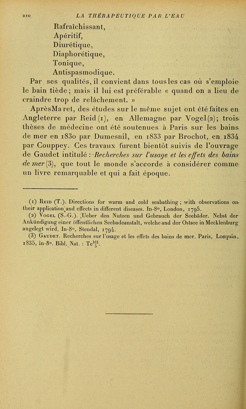 Rafraîchissant, Apéritif, Diurétique, Diaphorétique, Tonique, Antispasmodique. Par ses qualités, il convient dans tous les cas où s'emploie le bain tiède; mais il lui est préférable « quand on a lieu de craindre trop de relâchement. » AprèsMaret, des études sur le même sujet ont été faites en Angleterre par Reid(i), en Allemagne par Vogel(2); trois thèses de médecine ont été soutenues à Paris sur les bains de mer en i83o par Dumesnil, en i833 par Brochot, en i834 par Gouppey. Ces travaux furent bientôt suivis de l'ouvrage de Gaudet intitulé '.-Recherches sur l'usage et les effets des bains de mer (S), que tout le monde s'accorde à considérer comme un livre remarquable et qui a fait époque. (i) Reid (T.). Directions for warm and cold seabathing ; with observations on< their application^and effects in différent diseases. In-8°, London, 1795. (2) Vogel (S.-G.). .Ueber den Nutzen und Gebrauch der Seebâder. Nebst der Ankûndigung einer ôffentlichen Seebadeanstalt, welche and der Ostsee in Mecklenburg angelegt wird. In-8°, Stendal, 1794. (3) Gaudet. Recherches sur l'usage et les effets des bains de mer. Paris, Locquuu i835, in-80. Bibl. Nat. : Te1!1.