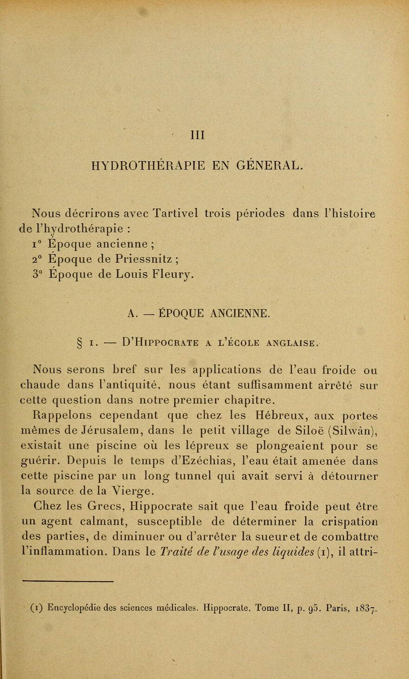 III HYDROTHÉRAPIE EN GENERAL. Nous décrirons avec Tartivel trois périodes dans l'histoire de l'hydrothérapie : i° Epoque ancienne; 2° Epoque de Priessnitz ; 3° Epoque de Louis Fleury. A. — ÉPOQUE ANCIENNE. § i. — D'Hippocrate a l'école anglaise. Nous serons bref sur les applications de l'eau froide ou chaude dans l'antiquité, nous étant suffisamment arrêté sur cette question dans notre premier chapitre. Rappelons cependant que chez les Hébreux, aux porter mêmes de Jérusalem, dans le petit village de Siloë (Silwân), existait une piscine où les lépreux se plongeaient pour se guérir. Depuis le temps d'Ezéchias, l'eau était amenée dans cette piscine par un long tunnel qui avait servi à détourner la source de la Vierge. Chez les Grecs, Hippocrate sait que l'eau froide peut être un agent calmant, susceptible de déterminer la crispation des parties, de diminuer ou d'arrêter la sueur et de combattre l'inflammation. Dans le Traité de l'usage des liquides (i), il attri-