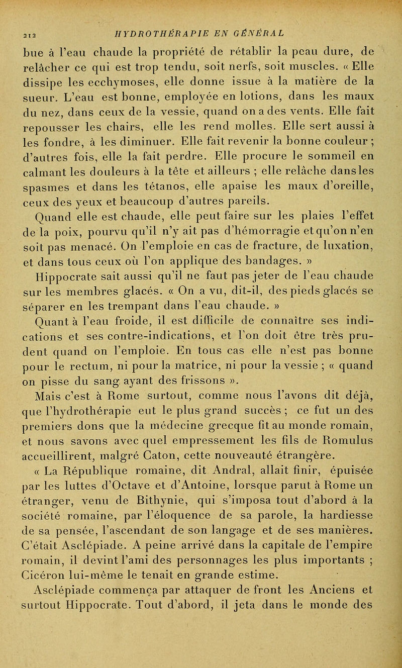 bue à l'eau chaude la propriété de rétablir la peau dure, de relâcher ce qui est trop tendu, soit nerfs, soit muscles. « Elle dissipe les ecchymoses, elle donne issue à la matière de la sueur. L'eau est bonne, employée en lotions, dans les maux du nez, dans ceux de la vessie, quand on a des vents. Elle fait repousser les chairs, elle les rend molles. Elle sert aussi à les fondre, à les diminuer. Elle fait revenir la bonne couleur ; d'autres fois, elle la fait perdre. Elle procure le sommeil en calmant les douleurs à la tête et ailleurs ; elle relâche dansles spasmes et dans les tétanos, elle apaise les maux d'oreille, ceux des yeux et beaucoup d'autres pareils. Quand elle est chaude, elle peut faire sur les plaies l'effet de la poix, pourvu qu'il n'y ait pas d'hémorragie et qu'on n'en soit pas menacé. On l'emploie en cas de fracture, de luxation, et dans tous ceux où l'on applique des bandages. » Hippocrate sait aussi qu'il ne faut pas jeter de l'eau chaude sur les membres glacés. « On a vu, dit-il, des pieds glacés se séparer en les trempant dans l'eau chaude. » Quant à l'eau froide, il est difficile de connaître ses indi- cations et ses contre-indications, et l'on doit être très pru- dent quand on l'emploie. En tous cas elle n'est pas bonne pour le rectum, ni pour la matrice, ni pour la vessie ; « quand on pisse du sang ayant des frissons ». Mais c'est à Rome surtout, comme nous l'avons dit déjà, que l'hydrothérapie eut le plus grand succès ; ce fut un des premiers dons que la médecine grecque fit au monde romain, et nous savons avec quel empressement les fils de Piomulus accueillirent, malgré Caton, cette nouveauté étrangère. « La République romaine, dit Andral, allait finir, épuisée par les luttes d'Octave et d'Antoine, lorsque parut à Rome un étranger, venu de Bithynie, qui s'imposa tout d'abord à la société romaine, par l'éloquence de sa parole, la hardiesse de sa pensée, l'ascendant de son langage et de ses manières. C'était Asclépiade. A peine arrivé dans la capitale de l'empire romain, il devint l'ami des personnages les plus importants ; Cicéron lui-même le tenait en grande estime. Asclépiade commença par attaquer de front les Anciens et surtout Hippocrate. Tout d'abord, il jeta dans le monde des