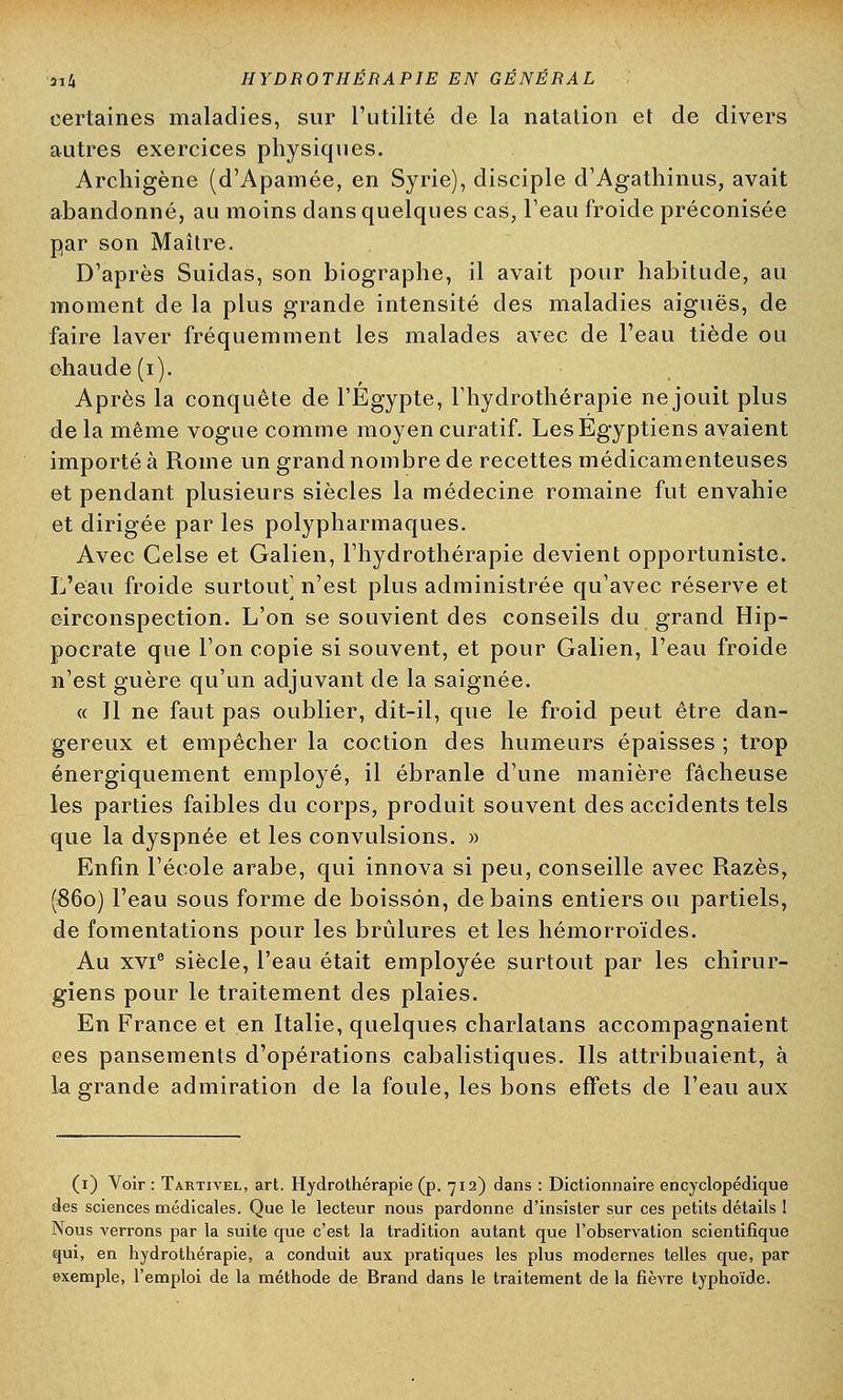 certaines maladies, sur l'utilité de la natation et de divers autres exercices physiques. Archigène (d'Apamée, en Syrie), disciple d'Agathinus, avait abandonné, au moins dans quelques cas, l'eau froide préconisée par son Maître. D'après Suidas, son biographe, il avait pour habitude, au moment de la plus grande intensité des maladies aiguës, de faire laver fréquemment les malades avec de l'eau tiède ou chaude (i). Après la conquête de l'Egypte, l'hydrothérapie ne jouit plus de la même vogue comme moyen curatif. Les Egyptiens avaient importé à Rome un grand nombre de recettes médicamenteuses et pendant plusieurs siècles la médecine romaine fut envahie et dirigée par les polypharmaques. Avec Celse et Galien, l'hydrothérapie devient opportuniste. L'eau froide surtout] n'est plus administrée qu'avec réserve et circonspection. L'on se souvient des conseils du grand Hip- pocrate que l'on copie si souvent, et pour Galien, l'eau froide n'est guère qu'un adjuvant de la saignée. « Il ne faut pas oublier, dit-il, que le froid peut être dan- gereux et empêcher la coction des humeurs épaisses ; trop énergiquement employé, il ébranle d'une manière fâcheuse les parties faibles du corps, produit souvent des accidents tels que la dyspnée et les convulsions. » Enfin l'école arabe, qui innova si peu, conseille avec Razès, (860) l'eau sous forme de boisson, de bains entiers ou partiels, de fomentations pour les brûlures et les hémorroïdes. Au xvie siècle, l'eau était employée surtout par les chirur- giens pour le traitement des plaies. En France et en Italie, quelques charlatans accompagnaient ces pansements d'opérations cabalistiques. Ils attribuaient, à la grande admiration de la foule, les bons effets de l'eau aux (1) Voir : Tartivel, art. Hydrothérapie (p. 712) dans : Dictionnaire encyclopédique des sciences médicales. Que le lecteur nous pardonne d'insister sur ces petits détails ! Nous verrons par la suite que c'est la tradition autant que l'observation scientifique qui, en hydrothérapie, a conduit aux pratiques les plus modernes telles que, par exemple, l'emploi de la méthode de Brand dans le traitement de la fièvre typhoïde.