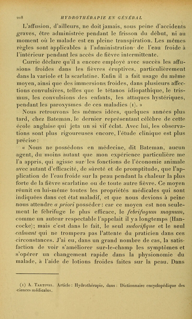 L'affusion, d'ailleurs, ne doit jamais, sous peine d'accidents graves, être administrée pendant le frisson du début, ni au moment où le malade est en pleine transpiration. Les mêmes règles sont applicables à l'administration- de l'eau froide à l'intérieur pendant les accès de fièvre intermittente. Currie déclare qu'il a encore employé avec succès les affu- sions froides dans les fièvres éruptives, particulièrement dans la variole et la scarlatine. Enfin il a fait usage du même moyen, ainsi que des immersions, froides, dans plusieurs affec- tions convulsives, telles que le tétanos idiopathique, le tris- mus, les convulsions des enfants, les attaques hystériques, pendant les paroxysmes de ces maladies (i). » Nous retrouvons les mêmes idées, quelques années plus tard, chez Bateman, le dernier représentant célèbre de cette école anglaise qui jeta un si vif éclat. Avec lui, les observa- tions sont plus rigoureuses encore, l'étude clinique est plus précise : « Nous ne possédons en médecine, dit Bateman, aucun agent, du moins autant que mon expérience particulière me l'a appris, qui agisse sur/les fonctions de l'économie animale avec autant d'efficacité, de sûreté et de promptitude, que l'ap- plication de l'eau froide sur la peau pendant la chaleur la plus forte de la fièvre scarlatine ou de toute autre fièvre. Ce moyen réunit en lui-même toutes les propriétés médicales qui sont indiquées dans cet état maladif, et que nous devions à peine nous attendre a 'priori posséder : car ce moyen est non seule- ment le fébrifuge le plus efficace, le febrifugum magnum, comme un auteur respectable l'appelait il y a longtemps (Han- cocke); mais c'est dans le fait, le seul sudorifique et le seul calmant qui ne trompera pas l'attente du praticien dans ces circonstances. J'ai eu, dans un grand nombre de cas, la satis- faction de voir s'améliorer sur-le-champ les symptômes et s'opérer un changement rapide dans la physionomie du malade, à l'aide de lotions froides faites sur la peau. Dans (i) A. Tartivel. Article : Hydrothérapie, dans : Dictionnaire encyclopédique des -ciences médicales.