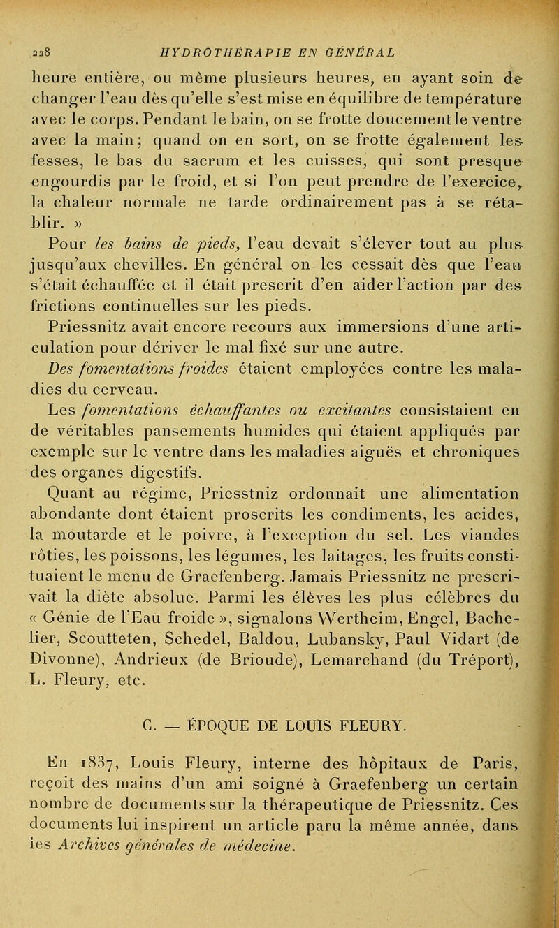 heure entière, ou même plusieurs heures, en ayant soin de changer l'eau dès qu'elle s'est mise en équilibre de température avec le corps. Pendant le bain, on se frotte doucement le ventre avec la main; quand on en sort, on se frotte également les fesses, le bas du sacrum et les cuisses, qui sont presque engourdis par le froid, et si l'on peut prendre de l'exercicer la chaleur normale ne tarde ordinairement pas à se réta- blir. » Pour les bains de pieds, l'eau devait s'élever tout au plus jusqu'aux chevilles. En général on les cessait dès que l'eau, s'était échauffée et il était prescrit d'en aider l'action par des frictions continuelles sur les pieds. Priessnitz avait encore recours aux immersions d'une arti- culation pour dériver le mal fixé sur une autre. Des fomentations froides étaient employées contre les mala- dies du cerveau. Les fomentations échauffantes ou excitantes consistaient en de véritables pansements humides qui étaient appliqués par exemple sur le ventre dans les maladies aiguës et chroniques des organes digestifs. Quant au régime, Priesstniz ordonnait une alimentation abondante dont étaient proscrits les condiments, les acides, la moutarde et le poivre, à l'exception du sel. Les viandes rôties, les poissons, les légumes, les laitages, les fruits consti- tuaient le menu de Graefenberg. Jamais Priessnitz ne prescri- vait la diète absolue. Parmi les élèves les plus célèbres du « Génie de l'Eau froide», signalons Wertheim, Engel, Bache- lier, Scoutteten, Schedel, Baldou, Lubansky, Paul Yidart (de Divonne), Andrieux (de Brioude), Lemarchand (du Tréport), L. Fleury, etc. C. — ÉPOQUE DE LOUIS FLEURY. En 1887, Louis Fleury, interne des hôpitaux de Paris, reçoit des mains d'un ami soigné à Graefenberg un certain nombre de documents sur la thérapeutique de Priessnitz. Ces documents lui inspirent un article paru la même année, dans les Archives générales de médecine.