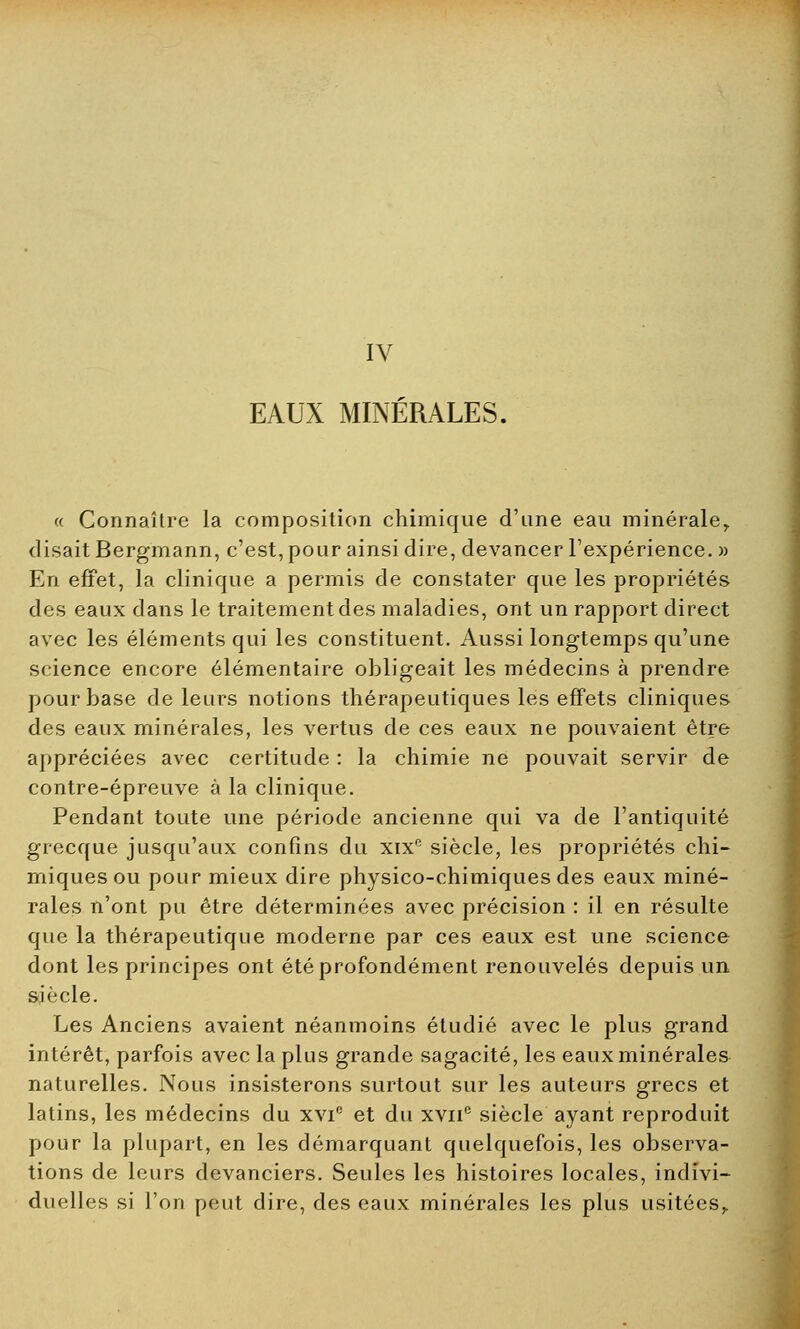 IV EAUX MINÉRALES. « Connaître la composition chimique d'une eau minérale,. disait Bergmann, c'est, pour ainsi dire, devancer l'expérience. » En effet, la clinique a permis de constater que les propriétés des eaux dans le traitement des maladies, ont un rapport direct avec les éléments qui les constituent. Aussi longtemps qu'une science encore élémentaire obligeait les médecins à prendre pour base de leurs notions thérapeutiques les effets cliniques des eaux minérales, les vertus de ces eaux ne pouvaient être appréciées avec certitude : la chimie ne pouvait servir de contre-épreuve à la clinique. Pendant toute une période ancienne qui va de l'antiquité grecque jusqu'aux confins du xixf; siècle, les propriétés chi- miques ou pour mieux dire physico-chimiques des eaux miné- rales n'ont pu être déterminées avec précision : il en résulte que la thérapeutique moderne par ces eaux est une science dont les principes ont été profondément renouvelés depuis un siècle. Les Anciens avaient néanmoins étudié avec le plus grand intérêt, parfois avec la plus grande sagacité, les eaux minérales naturelles. Nous insisterons surtout sur les auteurs grecs et latins, les médecins du xvic et du xvne siècle ayant reproduit pour la plupart, en les démarquant quelquefois, les observa- tions de leurs devanciers. Seules les histoires locales, indivi- duelles si l'on peut dire, des eaux minérales les plus usitées,.