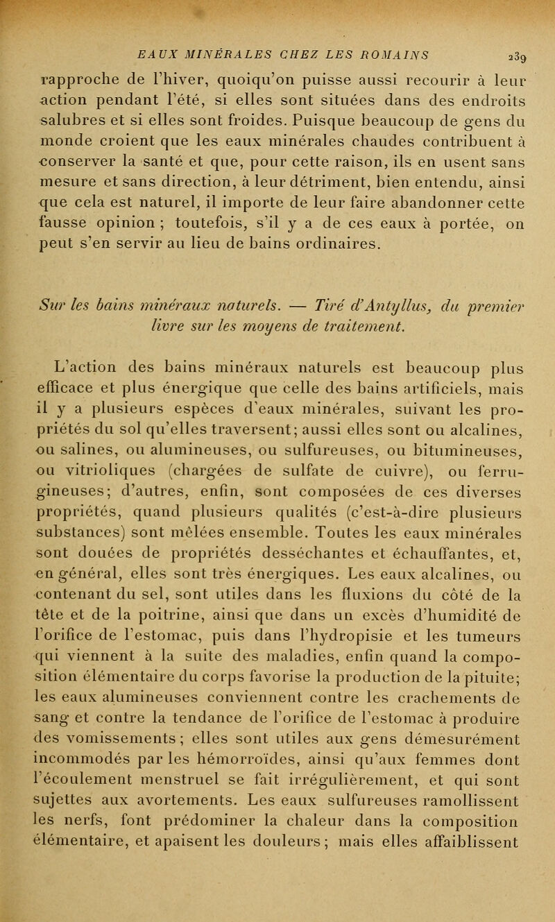 rapproche de l'hiver, quoiqu'on puisse aussi recourir à leur action pendant l'été, si elles sont situées dans des endroits salubres et si elles sont froides. Puisque beaucoup de gens du monde croient que les eaux minérales chaudes contribuent à conserver la santé et que, pour cette raison, ils en usent sans mesure et sans direction, à leur détriment, bien entendu, ainsi que cela est naturel, il importe de leur faire abandonner cette fausse opinion ; toutefois, s'il y a de ces eaux à portée, on peut s'en servir au lieu de bains ordinaires. Sur les bains minéraux naturels. — Tiré d'Antyllus, du premier livre sur les moyens de traitement. L'action des bains minéraux naturels est beaucoup plus efficace et plus énergique que celle des bains artificiels, mais il y a plusieurs espèces d'eaux minérales, suivant les pro- priétés du sol qu'elles traversent; aussi elles sont ou alcalines, ou salines, ou alumineuses, ou sulfureuses, ou bitumineuses, ou vitrioliques (chargées de sulfate de cuivre), ou ferru- gineuses; d'autres, enfin, sont composées de ces diverses propriétés, quand plusieurs qualités (c'est-à-dire plusieurs substances) sont mêlées ensemble. Toutes les eaux minérales sont douées de propriétés desséchantes et échauffantes, et, en général, elles sont très énergiques. Les eaux alcalines, ou contenant du sel, sont utiles dans les fluxions du côté de la tête et de la poitrine, ainsi que dans un excès d'humidité de l'orifice de l'estomac, puis dans l'hydropisie et les tumeurs qui viennent à la suite des maladies, enfin quand la compo- sition élémentaire du corps favorise la production de la pituite; les eaux alumineuses conviennent contre les crachements de sang et contre la tendance de l'orifice de l'estomac à produire des vomissements ; elles sont utiles aux gens démesurément incommodés par les hémorroïdes, ainsi qu'aux femmes dont l'écoulement menstruel se fait irrégulièrement, et qui sont sujettes aux avortements. Les eaux sulfureuses ramollissent les nerfs, font prédominer la chaleur dans la composition élémentaire, et apaisent les douleurs ; mais elles affaiblissent