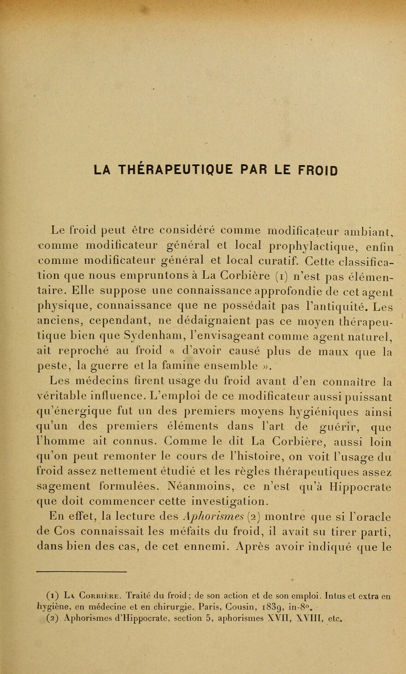 LA THERAPEUTIQUE PAR LE FROID Le froid peut être considéré comme modificateur ambiant, comme modificateur général et local prophylactique, enfin comme modificateur général et local curatif. Cette classifica- tion que nous empruntons à La Corbière (i) n'est pas élémen- taire. Elle suppose une connaissance approfondie de cet agent physique, connaissance que ne possédait pas l'antiquité. Les anciens, cependant, ne dédaignaient pas ce moyen thérapeu- tique bien que Sydenham, l'envisageant comme agent naturel, ait reproché au froid « d'avoir causé plus de maux que la peste, la guerre et la famine ensemble ». Les médecins firent usage du froid avant d'en connaître l'a véritable influence. L'emploi de ce modificateur aussi puissant qu'énergique fut un des premiers moyens hygiéniques ainsi qu'un des premiers éléments dans l'art de guérir, que l'homme ait connus. Comme le dit La Corbière, aussi loin qu'on peut remonter le cours de l'histoire, on voit l'usage du froid assez nettement étudié et les règles thérapeutiques assez sagement formulées. Néanmoins, ce n'est qu'à Hippocrate que doit commencer cette investigation. En effet, la lecture des Aphorismes (2) montre que si l'oracle de Cos connaissait les méfaits du froid, il avait su tirer parti, dans bien des cas, de cet ennemi. Après avoir indiqué que le (1) L\ Corbière. Traité du froid; de son action et de son emploi. Inlus et extra en hygiène, en médecine et en chirurgie. Paris, Cousin, i83o, in-8°.