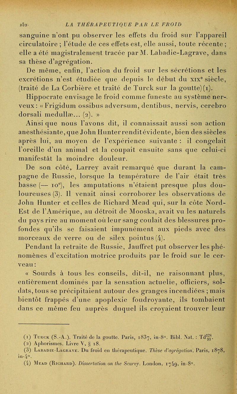 sanguine n'ont pu observer les effets du froid sur l'appareil circulatoire ; l'étude de ces effets est, elle aussi, toute récente ; elle a été magistralement tracée par M. Labadie-Lagrave, dans sa thèse d'agrégation. De même, enfin, l'action du froid sur les sécrétions et les excrétions n'est étudiée que depuis le début du xixe siècle, (traité de La Corbière et traité de Turck sur la goutte) (i). Hippocrate envisage le froid comme funeste au système ner-. veux: «Frigidum ossibus adversum, dentibus, nervis, cerebro dorsali medullafi... (2). » Ainsi que nous l'avons dit, il connaissait aussi son action anesthésiante,que John Hunterrenditévidente, bien des siècles après lui, au moyen de l'expérience suivante : il congelait l'oreille d'un animal et la coupait ensuite sans que celui-ci manifestât la moindre douleur. De son côté,, Larrey avait remarqué que durant la cam- pagne de Russie, lorsque la température de l'air était très basse (— io°), les amputations n'étaient presque plus dou- loureuses (3). Il venait ainsi corroborer les observations de John Hunter et celles de Richard Mead qui, sur la côte Nord- Est de l'Amérique, au détroit de Mooska, avait vu les naturels du pays rire au moment où leur sang coulait des blessures pro- fondes qu'ils se faisaient impunément aux pieds avec des morceaux de verre ou de silex pointus (4). Pendant la retraite de Russie, Jauffret put observer les phé- nomènes d'excitation motrice produits par le froid sur le cer- veau : « Sourds à tous les conseils, dit-il, ne raisonnant plus, entièrement dominés par la sensation actueiie, officiers, sol- dats, tous se précipitaient autour des granges incendiées ; mais bientôt frappés d'une apoplexie foudroyante, ils tombaient dans ce même feu auprès duquel ils croyaient trouver leur (1) Turck (S.-A.). Traité de la goutte. Paris, i837, in-8. Bibl. Nat. : Td1|f. (2) Aphorismes. Livre V, § 18. (3) Labadie-Lagrave. Du froid en thérapeutique. Thèse d'agrégation. Paris, 1878, in-4°. (4) Mead (Richard). Dissertation on the Scurvy. London, 17/jO, in-8°.