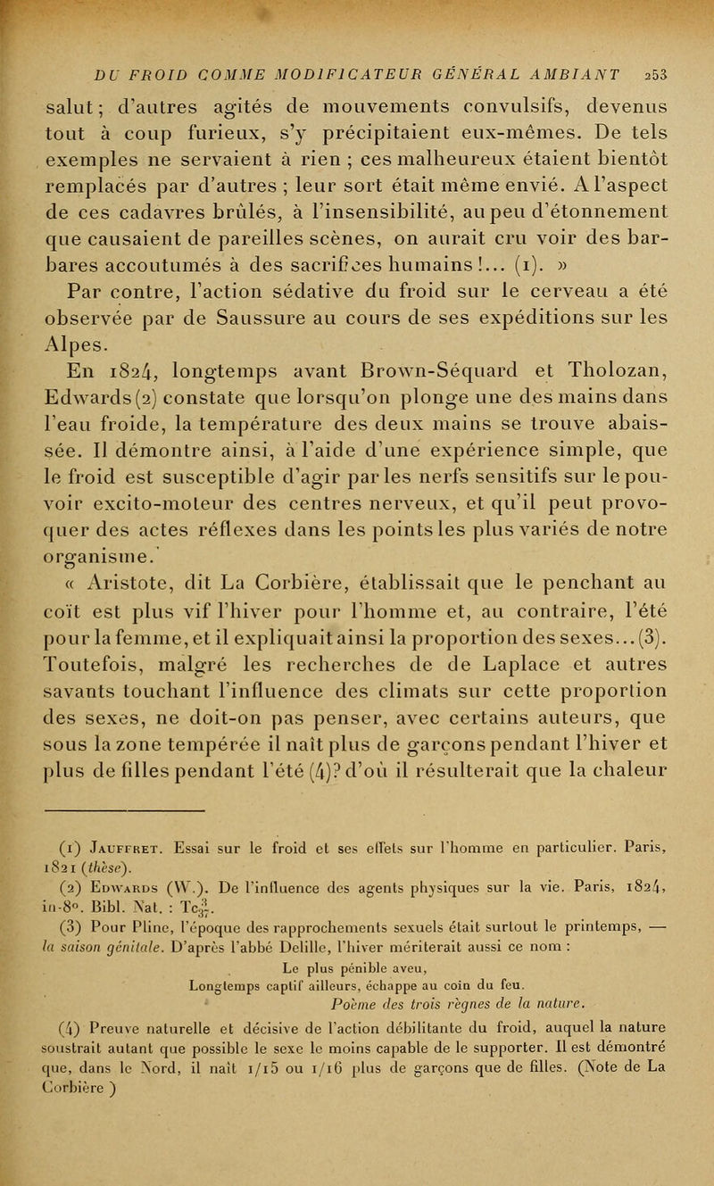 salut ; d'autres agités de mouvements convulsifs, devenus tout à coup furieux, s'y précipitaient eux-mêmes. De tels exemples ne servaient à rien ; ces malheureux étaient bientôt remplacés par d'autres ; leur sort était même envié. A l'aspect de ces cadavres brûlés, à l'insensibilité, au peu d'étonnement que causaient de pareilles scènes, on aurait cru voir des bar- bares accoutumés à des sacrifices humains !... (i). » Par contre, l'action sédative du froid sur le cerveau a été observée par de Saussure au cours de ses expéditions sur les Alpes. En 1824, longtemps avant Brown-Séquard et Tholozan, Edwards (2) constate que lorsqu'on plonge une des mains dans l'eau froide, la température des deux mains se trouve abais- sée. Il démontre ainsi, à l'aide d'une expérience simple, que le froid est susceptible d'agir parles nerfs sensitifs sur le pou- voir excito-moleur des centres nerveux, et qu'il peut provo- quer des actes réflexes dans les points les plus variés de notre organisme. « Aristote, dit La Corbière, établissait que le penchant au coït est plus vif l'hiver pour l'homme et, au contraire, l'été pour la femme, et il expliquait ainsi la proportion des sexes... (3). Toutefois, malgré les recherches de de Laplace et autres savants touchant l'influence des climats sur cette proportion des sexes, ne doit-on pas penser, avec certains auteurs, que sous la zone tempérée il naît plus de garçons pendant l'hiver et plus de filles pendant l'été (4)? d'où il résulterait que la chaleur (1) Jauffret. Essai sur le froid et ses effets sur l'homme en particulier. Paris, 1S21 (thèse). (2) Edwards (VV.). De l'influence des agents physiques sur la vie. Paris, 1824, in-8°. Bibl. Nat. : Tcji. (3) Pour Pline, l'époque des rapprochements sexuels était surtout le printemps, — la saison génitale. D'après l'abbé Delillc, l'hiver mériterait aussi ce nom : Le plus pénible aveu, Longtemps captif ailleurs, éebappe au coin du feu. Poème des trois règnes de la nature. (4) Preuve naturelle et décisive de l'action débilitante du froid, auquel la nature soustrait autant que possible le sexe le moins capable de le supporter. Il est démontré que, dans le Nord, il nait i/i5 ou 1/16 plus de garçons que de filles. (Note de La Corbière )