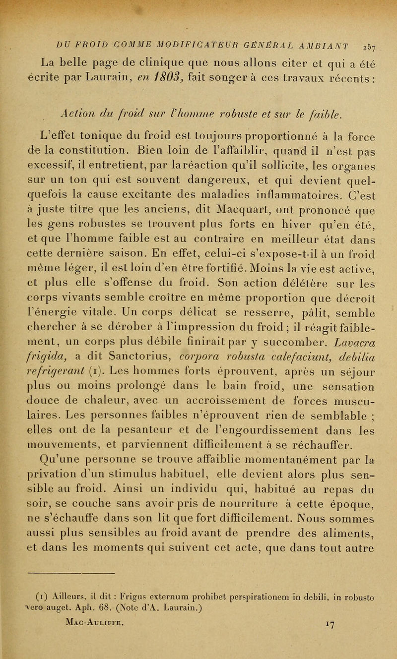 La belle page de clinique que nous allons citer et qui a été écrite par Laurain, en 1803, fait songera ces travaux récents: Action du froid sur l'homme robuste et sur le faible. L'effet tonique du froid est toujours proportionné à la force de la constitution. Bien loin de l'affaiblir, quand il n'est pas excessif, il entretient, par laréaction qu'il sollicite, les organes sur un ton qui est souvent dangereux, et qui devient quel- quefois la cause excitante des maladies inflammatoires. C'est à juste titre que les anciens, dit Macquart, ont prononcé que les gens robustes se trouvent plus forts en hiver qu'en été, et que l'homme faible est au contraire en meilleur état dans cette dernière saison. En effet, celui-ci s'expose-t-il à un froid même léger, il est loin d'en être fortifié. Moins la vie est active, et plus elle s'offense du froid. Son action délétère sur les corps vivants semble croître en même proportion que décroît l'énergie vitale. Un corps délicat se resserre, pâlit, semble chercher à se dérober à l'impression du froid; il réagit faible- ment, un corps plus débile finirait par y succomber. Lavacra frigida, a dit Sanctorius, corpora robusta calefaciunt, debilia réfrigérant (i). Les hommes forts éprouvent, après un séjour plus ou moins prolongé dans le bain froid, une sensation douce de chaleur, avec un accroissement de forces muscu- laires. Les personnes faibles n'éprouvent rien de semblable ; elles ont de la pesanteur et de l'engourdissement dans les mouvements, et parviennent difficilement à se réchauffer. Qu'une personne se trouve affaiblie momentanément par la privation d'un stimulus habituel, elle devient alors plus sen- sible au froid. Ainsi un individu qui, habitué au repas du soir, se couche sans avoir pris de nourriture à cette époque, ne s'échauffe dans son lit que fort difficilement. Nous sommes aussi plus sensibles au froid avant de prendre des aliments, et dans les moments qui suivent cet acte, que clans tout autre (i) Ailleurs, il dit : Frigus extcrnum prohibet perspirationem in debili, in robusto >ero auget. Apb. 68. (Note d'A. Laurain.) Mac-Auliffe. 17