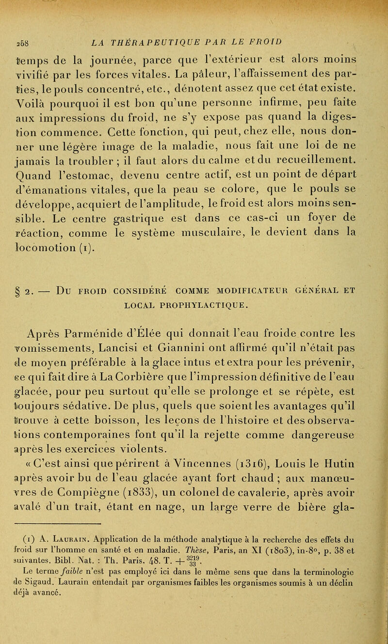 temps de la journée, parce que l'extérieur est alors moins vivifié par les forces vitales. La pâleur, l'affaissement des par- ties, le pouls concentré, etc., dénotent assez que cet état existe. Voilà pourquoi il est bon qu'une personne infirme, peu faite aux impressions du froid, ne s'y expose pas quand la diges- tion commence. Cette fonction, qui peut, chez elle, nous don- ner une légère image de la maladie, nous fait une loi de ne jamais la troubler; il faut alors du calme et du recueillement. Quand l'estomac, devenu centre actif, est un point de départ d'émanations vitales, que la peau se colore, que le pouls se développe, acquiert de l'amplitude, le froid est alors moins sen- sible. Le centre gastrique est dans ce cas-ci un foyer de réaction, comme le système musculaire, le devient dans la locomotion (i). | 2. Du FROID CONSIDÉRÉ COMME MODIFICATEUR GENERAL ET LOCAL PROPHYLACTIQUE. Après Parménide d'Elée qui donnait l'eau froide contre les vomissements, Lancisi et Giannini ont affirmé qu'il n'était pas de moyen préférable à la glace intus et extra pour les prévenir, ee qui fait dire à La Corbière que l'impression définitive de l'eau glacée, pour peu surtout qu'elle se prolonge et se répète, est toujours sédative. De plus, quels que soient les avantages qu'il trouve à cette boisson, les leçons de l'histoire et des observa- tions contemporaines font qu'il la rejette comme dangereuse après les exercices violents. «C'est ainsi que périrent à Vincennes (i3i6), Louis le Hutin après avoir bu de l'eau glacée ayant fort chaud ; aux manœu- vres de Compiègne (i833), un colonel de cavalerie, après avoir avalé d'un trait, étant en nage, un large verre de bière gla- (i) A. Laurain. Application de la méthode analytique à la recherche des effets du froid sur l'homme en santé et en maladie. Thèse, Paris, an XI (i8o3), in-8°, p. 38 et suivantes. Bibl. Nat. : Th. Paris. 48. T. +3|9. Le terme faible n'est pas employé ici dans le même sens que dans la terminologie de Sigaud. Laurain entendait par organismes faibles les organismes soumis à un déclin déjà avancé.