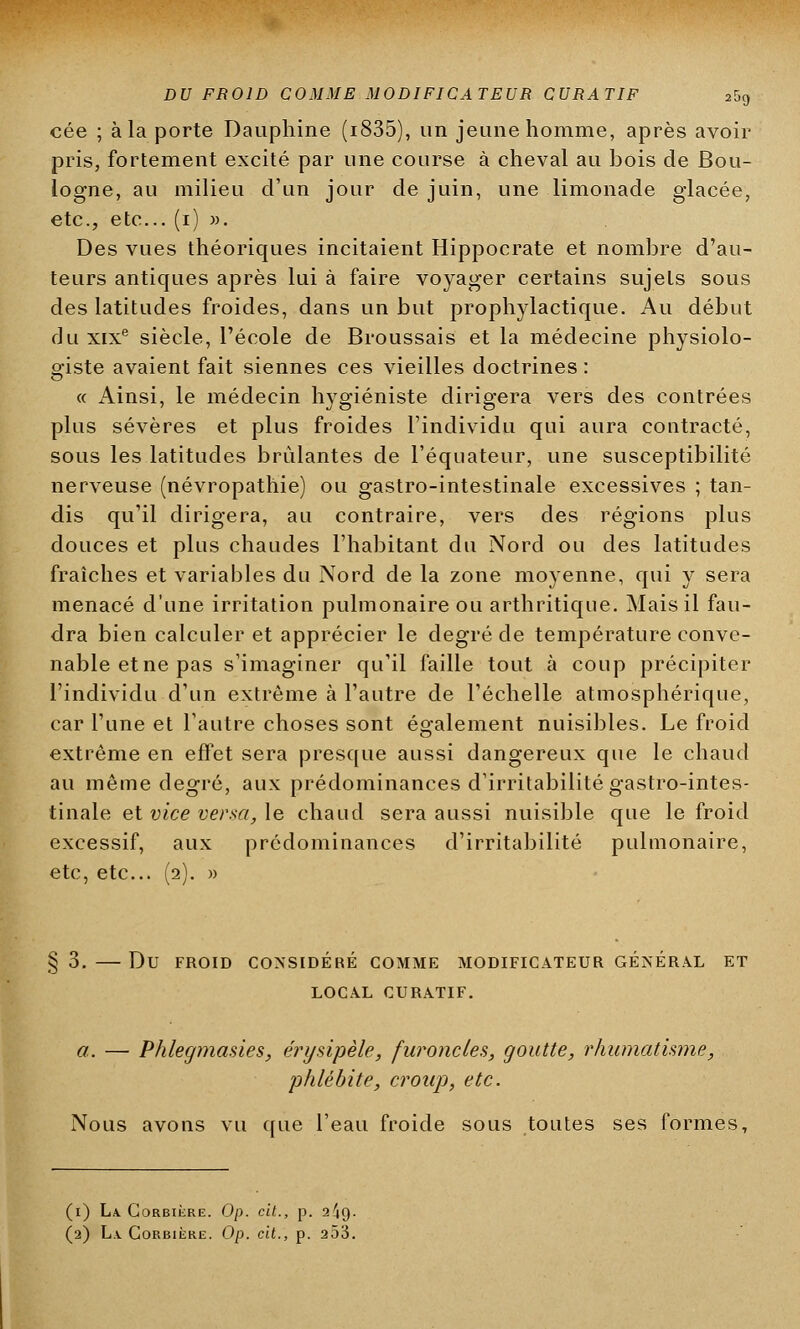 cée ; à la porte Dauphine (i835), un jeune homme, après avoir pris, fortement excité par une course à cheval au bois de Bou- logne, au milieu d'un jour de juin, une limonade glacée, etc., etc.. (i) ». Des vues théoriques incitaient Hippocrate et nombre d'au- teurs antiques après lui à faire voyager certains sujets sous des latitudes froides, dans un but prophylactique. Au début du xixe siècle, l'école de Broussais et la médecine physiolo- giste avaient fait siennes ces vieilles doctrines : « Ainsi, le médecin hygiéniste dirigera vers des contrées plus sévères et plus froides l'individu qui aura contracté, sous les latitudes brûlantes de l'équateur, une susceptibilité nerveuse (névropathie) ou gastro-intestinale excessives ; tan- dis qu'il dirigera, au contraire, vers des régions plus douces et plus chaudes l'habitant du Nord ou des latitudes fraîches et variables du Nord de la zone moyenne, qui y sera menacé d'une irritation pulmonaire ou arthritique. Mais il fau- dra bien calculer et apprécier le degré de température conve- nable etne pas s'imaginer qu'il faille tout à coup précipiter l'individu d'un extrême à l'autre de l'échelle atmosphérique, car l'une et l'autre choses sont également nuisibles. Le froid extrême en effet sera presque aussi dangereux que le chaud au même degré, aux prédominances d'irritabilité gastro-intes- tinale et vice versa, le chaud sera aussi nuisible que le froid excessif, aux prédominances d'irritabilité pulmonaire, etc, etc.. (2). » §3. Du FROID CONSIDÉRÉ COMME MODIFICATEUR GÉNÉRAL ET LOCAL CURATIF. a. — Phlegmasies, érysipèle, furoncles, goutte, rhumatisme, 'phlébite, croup, etc. Nous avons vu que l'eau froide sous toutes ses formes, (1) La. Corbière. Op. cit., p. 2^9. (2) La. Corbière. Op. cit., p. 253.