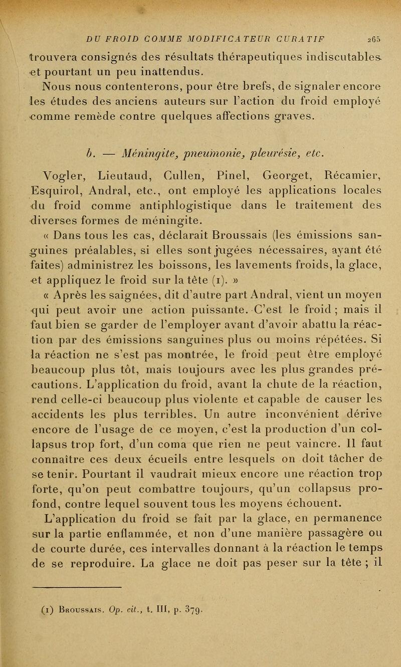 trouvera consignés des résultats thérapeutiques indiscutables- et pourtant un peu inattendus. Nous nous contenterons, pour être brefs, de signaler encore les études des anciens auteurs sur l'action du froid employé comme remède contre quelques affections graves. b. — Méningite, pneumonie, pleurésie, etc. Vogler, Lieutaud, Cullen, Pinel, Georget, Récamier, Esquirol, Andral, etc., ont employé les applications locales du froid comme antiphlogistique dans le traitement des diverses formes de méningite. « Dans tous les cas, déclarait Broussais (les émissions san- guines préalables, si elles sont jugées nécessaires, ayant été faites) administrez les boissons, les lavements froids, la glace, •et appliquez le froid sur la tète (i). » « Après les saignées, dit d'autre part Andral, vient un moyen qui peut avoir une action puissante. C'est le froid; mais il faut bien se garder de l'employer avant d'avoir abattu la réac- tion par des émissions sanguines plus ou moins répétées. Si la réaction ne s'est pas montrée, le froid peut être employé beaucoup plus tôt, mais toujours avec les plus grandes pré- cautions. L'application du froid, avant la chute de la réaction, rend celle-ci beaucoup plus violente et capable de causer les accidents les plus terribles. Un autre inconvénient dérive encore de l'usage de ce moyen, c'est la production d'un col- lapsus trop fort, d'un coma que rien ne peut vaincre. 11 faut connaître ces deux écueils entre lesquels on doit tâcher d& se tenir. Pourtant il vaudrait mieux encore une réaction trop forte, qu'on peut combattre toujours, qu'un collapsus pro- fond, contre lequel souvent tous les moyens échouent. L'application du froid se fait par la glace, en permanence sur la partie enflammée, et non d'une manière passagère ou de courte durée, ces intervalles donnant à la réaction le temps de se reproduire. La glace ne doit pas peser sur la tête ; il (i) Broussais. Op. cit., t. III, p. 379.