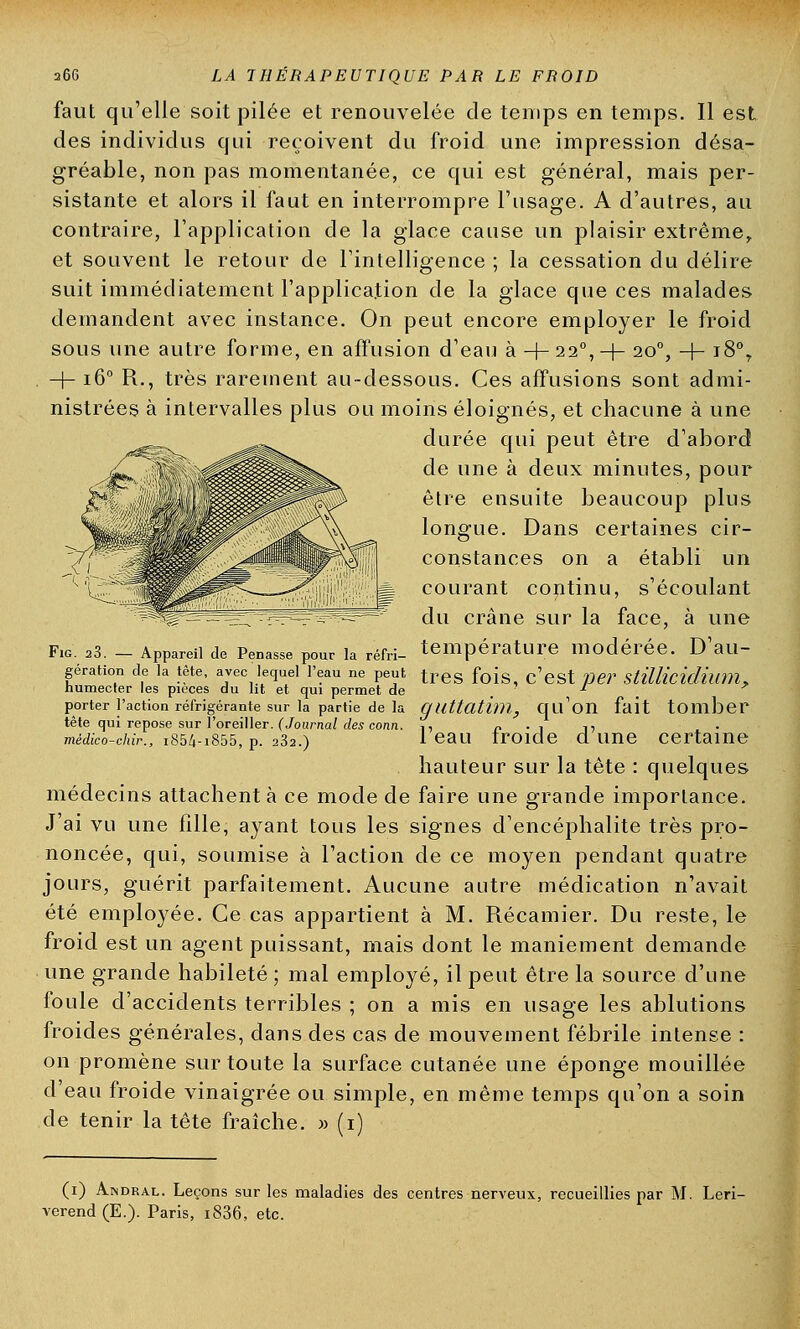 faut qu'elle soit pilée et renouvelée de temps en temps. Il est des individus qui reçoivent du froid une impression désa- gréable, non pas momentanée, ce qui est général, mais per- sistante et alors il faut en interrompre l'usage. A d'autres, au contraire, l'application de la glace cause un plaisir extrême, et souvent le retour de l'intelligence ; la cessation du délire suit immédiatement l'application de la glace que ces malades demandent avec instance. On peut encore employer le froid sous une autre forme, en affusion d'eau à +22°,+ 200, + 18% -f- 160 R., très rarement au-dessous. Ces afFusions sont admi- nistrées à intervalles plus ou moins éloignés, et chacune à une durée qui peut être d'abord de une à deux minutes, pour être ensuite beaucoup plus longue. Dans certaines cir- constances on a établi un courant continu, s'écoulant du crâne sur la face, à une Fig. 23. - Appareil de Penasse pour la réfri- température modérée. D'au- gération de la tète, avec lequel l'eau ne peut tres fois, c'est p&T StUKcidium, humecter les pièces du ht et qui permet de . porter l'action réfrigérante sur la partie de la guUathll, qu'on fait tomber tête qui repose sur l'oreiller. (Journal des conn. ,, i> • î n médico-chir., 1854-1855, p. 232.) 1 eau troide dune certaine hauteur sur la tête : quelques médecins attachent à ce mode de faire une grande importance. J'ai vu une fille, ayant tous les signes d'encéphalite très pro- noncée, qui, soumise à l'action de ce moyen pendant quatre jours, guérit parfaitement. Aucune autre médication n'avait été employée. Ce cas appartient à M. Récamier. Du reste, le froid est un agent puissant, mais dont le maniement demande une grande habileté ; mal employé, il peut être la source d'une foule d'accidents terribles ; on a mis en usage les ablutions froides générales, dans des cas de mouvement fébrile intense : on promène sur toute la surface cutanée une éponge mouillée d'eau froide vinaigrée ou simple, en même temps qu'on a soin de tenir la tête fraîche. » (1) (1) Andral. Leçons sur les maladies des centres nerveux, recueillies par M. Leri- verend (E.). Paris, i836, etc.