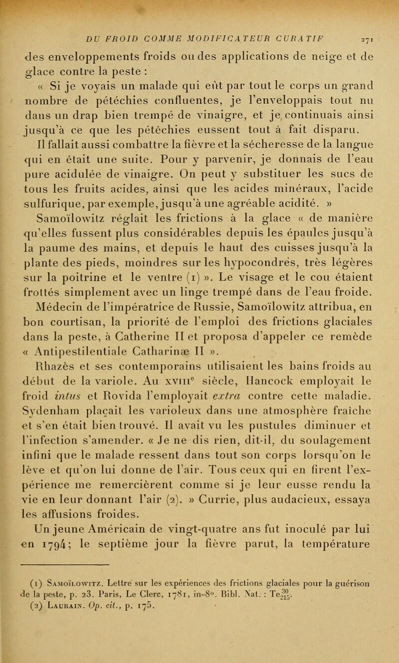 des enveloppements froids ou des applications de neige et de glace contre la peste : « Si je voyais un malade qui eût par tout le corps un grand nombre de pétéchies confluentes, je l'enveloppais tout nu dans un drap bien trempé de vinaigre, et je, continuais ainsi jusqu'à ce que les pétéchies eussent tout à fait disparu. Il fallait aussi combattre la fièvre et la sécheresse de la langue qui en était une suite. Pour y parvenir, je donnais de l'eau pure acidulée de vinaigre. On peut y substituer les sucs de tous les fruits acides, ainsi que les acides minéraux, l'acide sulfurique, par exemple, jusqu'à une agréable acidité. » Samoïlowitz réglait les frictions à la glace « de manière qu'elles fussent plus considérables depuis les épaules jusqu'à la paume des mains, et depuis le haut des cuisses jusqu'à la plante des pieds, moindres sur les hypocondrès, très légères sur la poitrine et le ventre (i) ». Le visage et le cou étaient frottés simplement avec un linge trempé dans de l'eau froide. Médecin de l'impératrice de Russie, Samoïlowitz attribua, en bon courtisan, la priorité de l'emploi des frictions glaciales dans la peste, à Catherine II et proposa d'appeler ce remède « Antipestilentiale Catharinas II ». Rhazès et ses contemporains utilisaient les bains froids au début de la variole. Au xvme siècle, Hancock emplo}rait le froid intus et Rovida l'employait extra contre cette maladie. Svdenham plaçait les varioleux dans une atmosphère fraîche et s'en était bien trouvé. Il avait vu les pustules diminuer et l'infection s'amender. « Je ne dis rien, dit-il, du soulagement infini que le malade ressent dans tout son corps lorsqu'on le lève et qu'on lui donne de l'air. Tous ceux qui en firent l'ex- périence me remercièrent comme si je leur eusse rendu la vie en leur donnant l'air (2). » Currie, plus audacieux, essaya les affusions froides. Un jeune Américain de vingt-quatre ans fut inoculé par lui en 179/i ; le septième jour la fièvre parut, la température (1) Samoïlowitz. Lettre sur les expériences des frictions glaciales pour la guérison de la peste, p. 23. Paris, Le Clerc, 1781, in-8°. Bibl. Nat. : Te^. (2) Lauraix. Op. cit., p. 175.