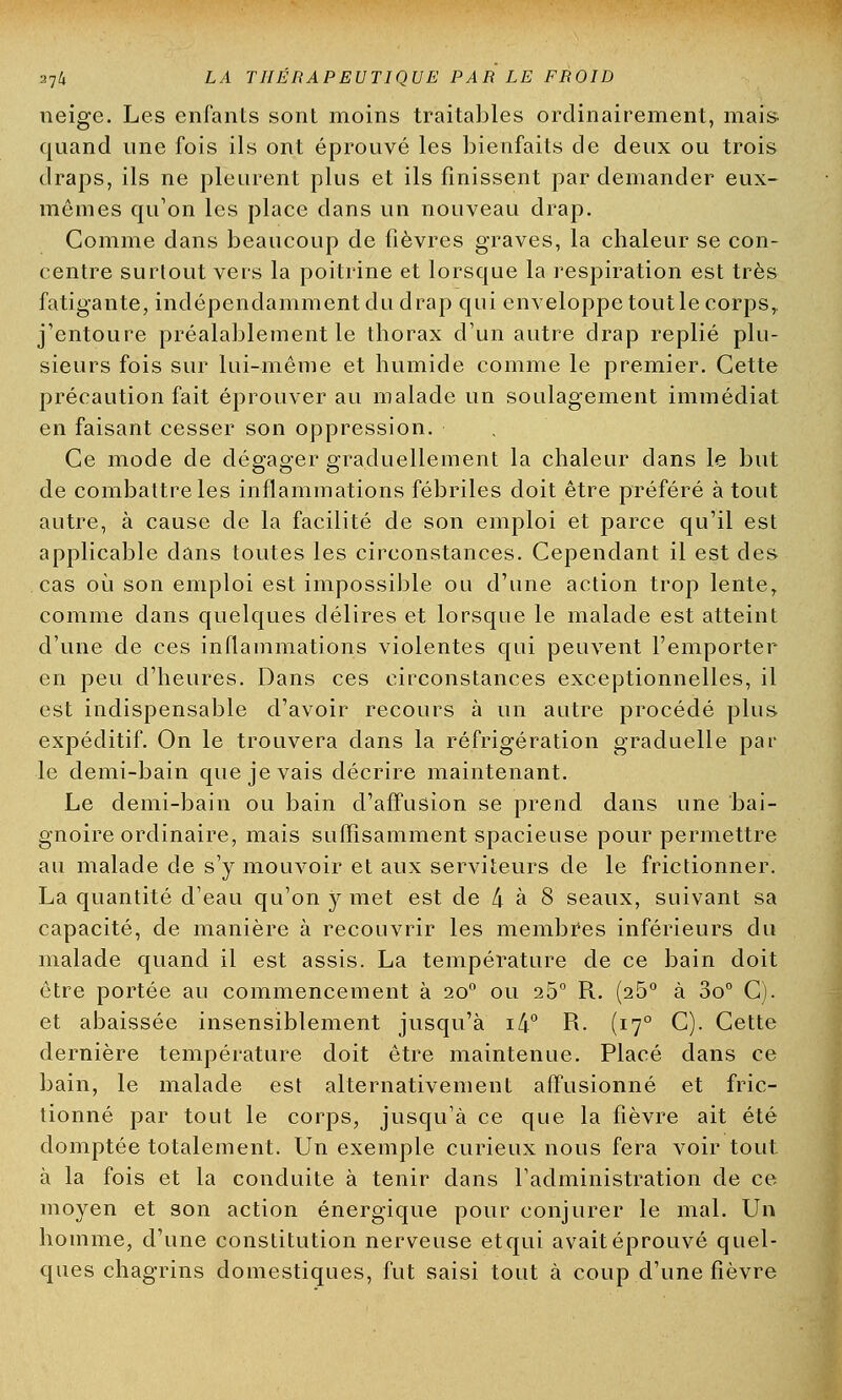 neige. Les enfants sont moins traitables ordinairement, mais- quand une fois ils ont éprouvé les bienfaits de deux ou trois draps, ils ne pleurent plus et ils finissent par demander eux- mêmes qu'on les place dans un nouveau drap. Comme dans beaucoup de fièvres graves, la chaleur se con- centre surtout vers la poitrine et lorsque la respiration est très fatigante, indépendamment du drap qui enveloppe toutle corps,, j'entoure préalablement le thorax d'un autre drap replié plu- sieurs fois sur lui-même et humide comme le premier. Cette précaution fait éprouver au malade un soulagement immédiat en faisant cesser son oppression. Ce mode de dégager graduellement la chaleur dans le but de combattre les inflammations fébriles doit être préféré à tout autre, à cause de la facilité de son emploi et parce qu'il est applicable dans toutes les circonstances. Cependant il est des cas où son emploi est impossible ou d'une action trop lente, comme dans quelques délires et lorsque le malade est atteint d'une de ces inflammations violentes qui peuvent l'emporter en peu d'heures. Dans ces circonstances exceptionnelles, il est indispensable d'avoir recours à un autre procédé plus expéditif. On le trouvera dans la réfrigération graduelle par le demi-bain que je vais décrire maintenant. Le demi-bain ou bain d'affusion se prend dans une bai- gnoire ordinaire, mais suffisamment spacieuse pour permettre au malade de s'y mouvoir et aux serviteurs de le frictionner. La quantité d'eau qu'on y met est de 4 à 8 seaux, suivant sa capacité, de manière à recouvrir les membres inférieurs du malade quand il est assis. La température de ce bain doit être portée au commencement à 200 ou 26° R. (25° à 3o° C). et abaissée insensiblement jusqu'à i4° R. (170 C). Cette dernière température doit être maintenue. Placé dans ce bain, le malade est alternativement affusionné et fric- tionné par tout le corps, jusqu'à ce que la fièvre ait été domptée totalement. Un exemple curieux nous fera voir tout à la fois et la conduite à tenir dans l'administration de ce moyen et son action énergique pour conjurer le mal. Un homme, d'une constitution nerveuse etqui avait éprouvé quel- ques chagrins domestiques, fut saisi tout à coup d'une fièvre