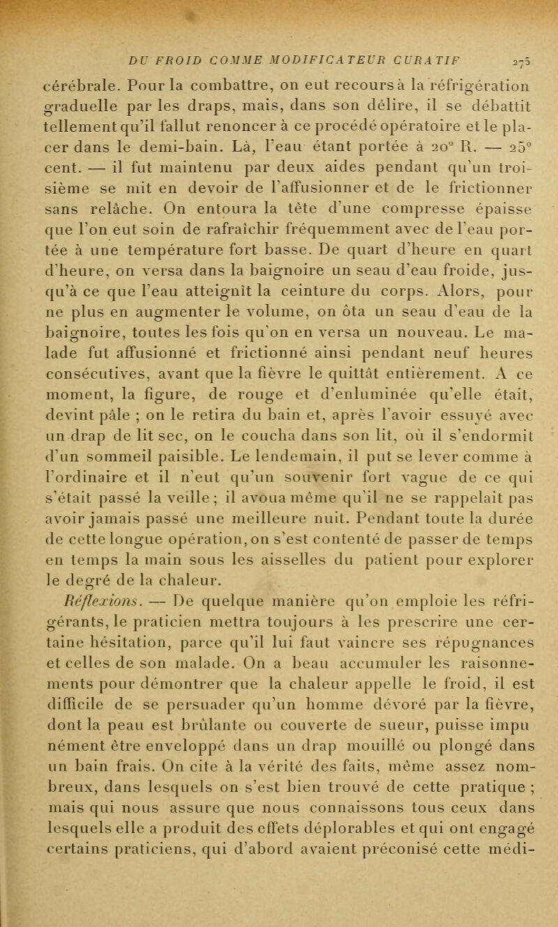 cérébrale. Pour la combattre, on eut recours à la réfrigération graduelle par les draps, mais, dans son délire, il se débattit tellement qu'il fallut renoncer à ce procédé opératoire et le pla- cer dans le demi-bain. Là, l'eau étant portée à 200 R. — 25° cent. — il fut maintenu par deux aides pendant qu'un troi- sième se mit en devoir de l'affusionner et de le frictionner sans relâche. On entoura la tète d'une compresse épaisse que l'on eut soin de rafraîchir fréquemment avec de l'eau por- tée à une température fort basse. De quart d'heure en quart d'heure, on versa dans la baignoire un seau d'eau froide, jus- qu'à ce que l'eau atteignit la ceinture du corps. Alors, pour ne plus en augmenter le volume, on ôta un seau d'eau de la baignoire, toutes les fois qu'on en versa un nouveau. Le ma- lade fut affusionné et frictionné ainsi pendant neuf heures consécutives, avant que la fièvre le quittât entièrement. A ce moment, la figure, de rouge et d'enluminée qu'elle était, devint pâle ; on le retira du bain et, après l'avoir essuyé avec un drap de lit sec, on le coucha dans son lit, où il s'endormit d'un sommeil paisible. Le lendemain, il put se lever comme à l'ordinaire et il n'eut qu'un souvenir fort vague de ce qui s'était passé la veille; il avoua même qu'il ne se rappelait pas avoir jamais passé une meilleure nuit. Pendant toute la durée de cette longue opération, on s'est contenté de passer de temps en temps la main sous les aisselles du patient pour explorer le degré de la chaleur. Réflexions. — De quelque manière qu'on emploie les réfri- gérants, le praticien mettra toujours à les prescrire une cer- taine hésitation, parce qu'il lui faut vaincre ses répugnances et celles de son malade. On a beau accumuler les raisonne- ments pour démontrer que la chaleur appelle le froid, il est difficile de se persuader qu'un homme dévoré par la fièvre, dont la peau est brûlante ou couverte de sueur, puisse impu nément être enveloppé dans un drap mouillé ou plongé dans un bain frais. On cite à la vérité des faits, même assez nom- breux, dans lesquels on s'est bien trouvé de cette pratique ; mais qui nous assure que nous connaissons tous ceux dans lesquels elle a produit des effets déplorables et qui ont engagé certains praticiens, qui d'abord as*aient préconisé cette médi-