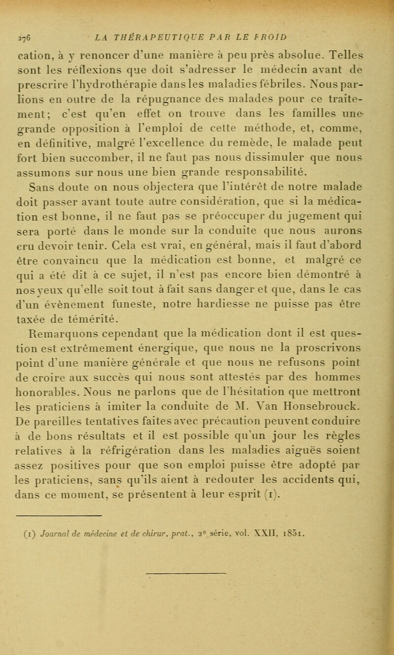 cation, à v renoncer d'une manière à peu près absolue. Telles sont les réflexions que doit s'adresser le médecin avant de prescrire l'hydrothérapie dans les maladies fébriles. Nous par- lions en outre de la répugnance des malades pour ce traite- ment; c'est qu'en effet on trouve dans les familles une- grande opposition à l'emploi de cette méthode, et, comme, en définitive, malgré l'excellence du remède, le malade peut fort bien succomber, il ne faut pas nous dissimuler que nous assumons sur nous une bien grande responsabilité. Sans doute on nous objectera que l'intérêt de notre malade doit passer avant toute autre considération, que si la médica- tion est bonne, il ne faut pas se préoccuper du jugement qui sera porté dans le monde sur la conduite que nous aurons cru devoir tenir. Cela est vrai, en général, mais il faut d'abord être convaincu que la médication est bonne, et malgré ce qui a été dit à ce sujet, il n'est pas encore bien démontré à nos veux qu'elle soit tout à fait sans danger et que, dans le cas d'un événement funeste, notre hardiesse ne puisse pas être taxée de témérité. Remarquons cependant que la médication dont il est ques- tion est extrêmement énergique, que nous ne la proscrivons point d'une manière générale et que nous ne refusons point de croire aux succès qui nous sont attestés par des hommes honorables. Nous ne parlons que de l'hésitation que mettront les praticiens à imiter la conduite de M. Van Honsebrouck. De pareilles tentatives faites avec précaution peuvent conduire à de bons résultats et il est possible qu'un jour les règles relatives à la réfrigération dans les maladies aiguës soient assez positives pour que son emploi puisse être adopté par- les praticiens, sans qu'ils aient à redouter les accidents qui, dans ce moment, se présentent à leur esprit (i). (i) Journal de médecine et de ehirur. prat., 2e série, vol. XXII, i85i.