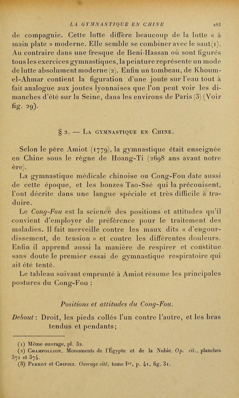 de compagnie. Cette lutte diffère beaucoup de la lutte « à main plate » moderne. Elle semble se combiner avec le saut(i). Au contraire dans une fresque de Beni-Hassan où sont figurés tous les exercices gymnastiques, la peinture représente un mode de lutte absolument moderne (2). Enfin un tombeau, de Khoum- el-Ahmar contient la figuration d'une joute sur l'eau tout à fait analogue aux joutes lyonnaises que l'on peut voir les di- manches d'été sur la Seine, dans les environs de Paris (3) (Voir fig. 29). § 2. — La gymnastique en Chine. Selon le père Amiot (1779), la gymnastique était enseignée en Chine sous le règne de Hoang-Ti (2698 ans avant notre ère). La gymnastique médicale chinoise ou Cong-Fou date aussi de cette époque, et les bonzes Tao-Ssé qui la préconisent, l'ont décrite dans une langue spéciale et très difficile à tra- duire. Le Cong-Fou est la science des positions et attitudes qu'il convient d'employer de préférence pour le traitement des maladies. Il fait merveille contre les maux dits « d'engour- dissement, de tension » et contre les différentes douleurs. Enfin il apprend aussi la manière de respirer et constitue sans doute le premier essai de gymnastique respiratoire qui ait été tenté. Le tableau suivant emprunté à Amiot résume les principales postures du Cong-Fou : Positions et attitudes du Cong-Fou. Debout : Droit, les pieds collés l'un contre l'autre, et les bras tendus et pendants; (1) Môme ouvrage, pi. 32. (2) Ghampollion. Monuments de l'Egypte et de la Nubie. Op. cit., planches 371 et 374. (3) Perrot et Chipiez. Ouvrage cité, tome Ier, p. 4i> fig- 3i.