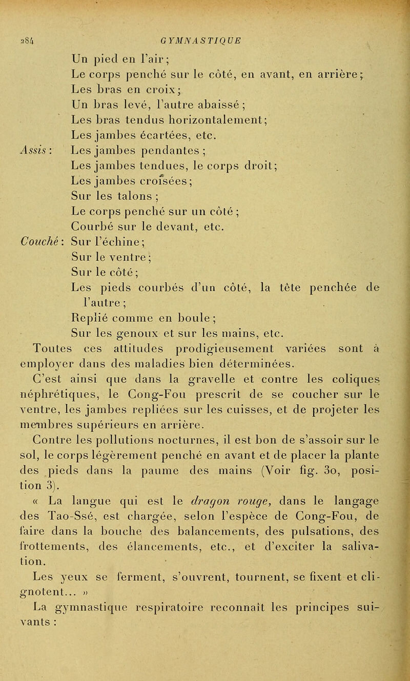 Un pied en l'air; Le corps penché sur le côté, en avant, en arrière; Les bras en croix; Un bras levé, l'autre abaissé; Les bras tendus horizontalement; Les jambes écartées, etc. Assis : Les jambes pendantes ; Les jambes tendues, le corps droit; Les jambes croisées ; Sur les talons ; Le corps penché sur un côté ; Courbé sur le devant, etc. Couché : Sur l'échiné ; Sur le ventre; Sur le côté ; Les pieds courbés d'un côté, la tête penchée de l'autre ; Replié comme en boule ; Sur les genoux et sur les mains, etc. Toutes ces attitudes prodigieusement variées sont à employer dans des maladies bien déterminées. C'est ainsi que dans la gravelle et contre les coliques, néphrétiques, le Cong-Fou prescrit de se coucher sur le ventre, les jambes repliées sur les cuisses, et de projeter les membres supérieurs en arrière. Contre les pollutions nocturnes, il est bon de s'assoir sur le sol, le corps légèrement penché en avant et de placer la plante des pieds dans la paume des mains (Voir fîg. 3o, posi- tion 3). « La langue qui est le dragon rouge, dans le langage des Tao-Ssé, est chargée, selon l'espèce de Cong-Fou, de faire dans la bouche des balancements, des pulsations, des frottements, des élancements, etc., et d'exciter la saliva- tion. Les yeux se ferment, s'ouvrent, tournent, se fixent et cli- gnotent... » La gymnastique respiratoire reconnaît les principes sui- vants :