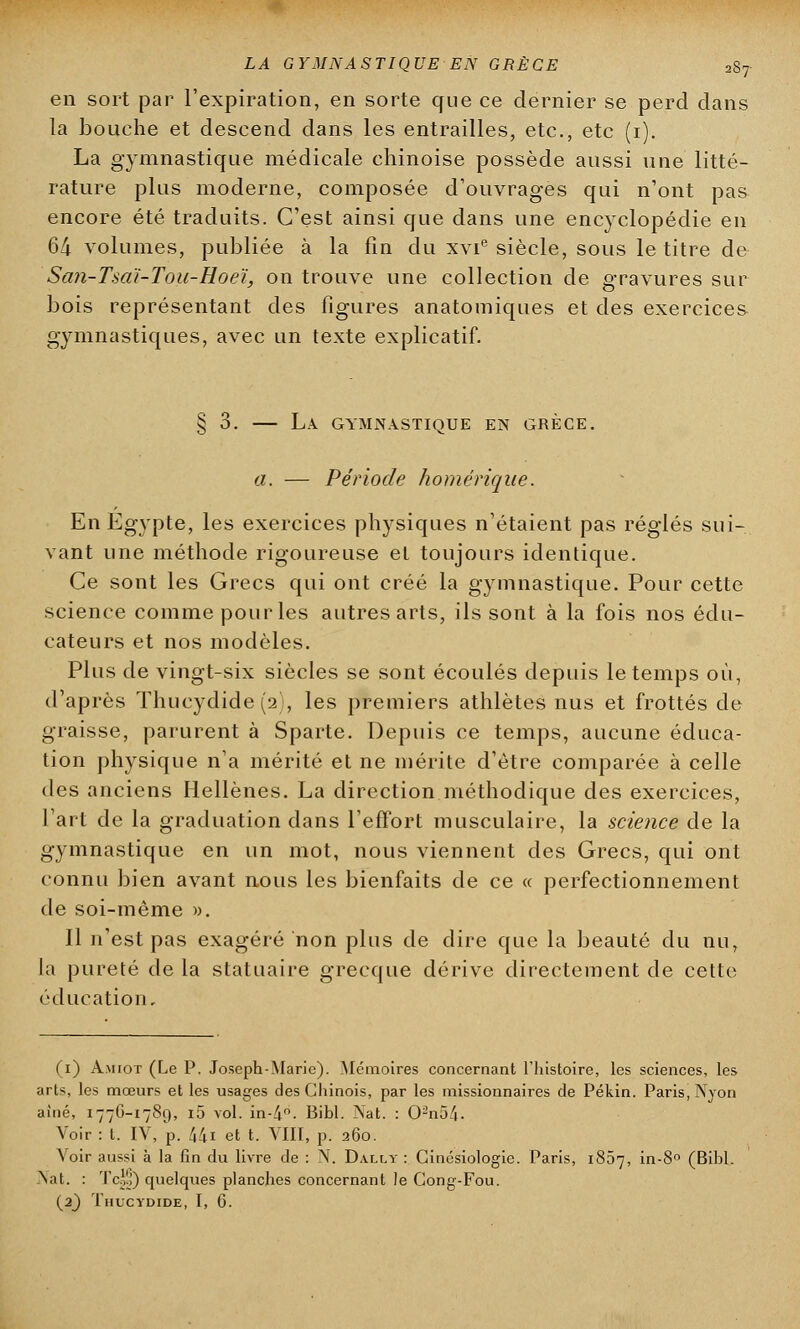 en sort par l'expiration, en sorte que ce dernier se perd dans la bouche et descend dans les entrailles, etc., etc (1). La gymnastique médicale chinoise possède aussi une litté- rature plus moderne, composée d'ouvrages qui n'ont pas encore été traduits. C'est ainsi que dans une encyclopédie en 64 volumes, publiée à la fin du xvie siècle, sous le titre de San-Tsaï-Tou-Roeï, on trouve une collection de g-ravures sur bois représentant des figures anatomiques et des exercices gymnastiques, avec un texte explicatif. § 3. — La gymnastique en grèce. a. — Période homérique. En Egypte, les exercices physiques n'étaient pas réglés sui- vant une méthode rigoureuse et toujours identique. Ce sont les Grecs qui ont créé la gymnastique. Pour cette science comme pour les autres arts, ils sont à la fois nos édu- cateurs et nos modèles. Plus de vingt-six siècles se sont écoulés depuis le temps où, d'après Thucydide (2), les premiers athlètes nus et frottés de graisse, parurent à Sparte. Depuis ce temps, aucune éduca- tion physique n'a mérité et ne mérite d'être comparée à celle des anciens Hellènes. La direction méthodique des exercices, l'art de la graduation dans l'effort musculaire, la science de la gymnastique en un mot, nous viennent des Grecs, qui ont connu bien avant nous les bienfaits de ce « perfectionnement de soi-même ». Il n'est pas exagéré non plus de dire que la beauté du nu, la pureté de la statuaire grecque dérive directement de cette éducation. (1) À.Mror (Le P. Joseph-Marie). Mémoires concernant l'histoire, les sciences, les arts, les mœurs et les usages des Chinois, par les missionnaires de Pékin. Paris, Nyon aîné, 1776-1789, i5 vol. in-4°. Bibl. Nat. : 02n5/|. Voir : t. IV, p. 44i et t. VIII, p. 260. Voir aussi à la fin du livre de : N. Dally : Ginésiologie. Paris, 1807, in-8° (Bibl. Nat. : Tcgo) quelques planches concernant le Gong-Fou.