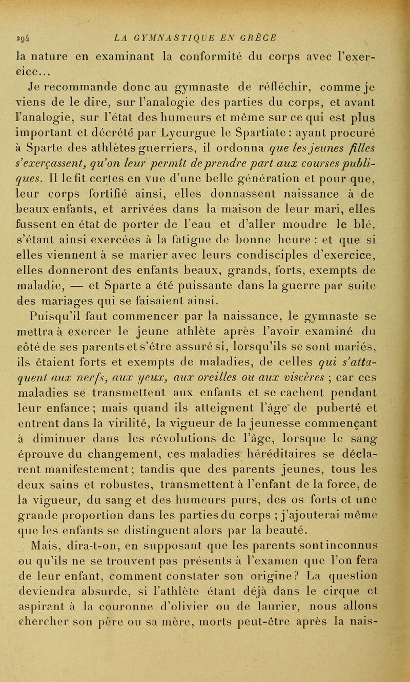 la nature en examinant la conformité du corps avec l'exer- cice... Je recommande donc au gymnaste de réfléchir, comme je viens de le dire, sur l'analogie des parties du corps, et avant l'analogie, sur l'état des humeurs et même sur ce qui est plus important et décrété par Lycurgue le Spartiate : ayant procuré à Sparte des athlètes guerriers, il ordonna que les jeunes filles s'exerçassent, qu'on leur permit de prendre part aux courses publi- ques. Il le fît certes en vue d'une belle génération et pour que, leur corps fortifié ainsi, elles donnassent naissance à de beaux enfants, et arrivées dans la maison de leur mari, elles fussent en état de porter de l'eau et d'aller moudre le blé, s'étant ainsi exercées à la fatigue de bonne heure : et que si elles viennent à se marier avec leurs condisciples d'exercice, elles donneront des enfants beaux, grands, forts, exempts de maladie, — et Sparte a été puissante dans la guerre par suite des mariages qui se faisaient ainsi. Puisqu'il faut commencer par la naissance, le gymnaste se mettra à exercer le jeune athlète après l'avoir examiné du côté de ses parents et s'être assuré si, lorsqu'ils se sont mariés, ils étaient forts et exempts de maladies, de celles qui s'atta- quent aux nerfs, aux yeux, aux oreilles ou aux viscères ; car ces maladies se transmettent aux enfants et se cachent pendant leur enfance ; mais quand ils atteignent l'âge de puberté et entrent dans la virilité, la vigueur de la jeunesse commençant à diminuer dans les révolutions de l'âge, lorsque le sang éprouve du changement, ces maladies héréditaires se décla- rent manifestement ; tandis que des parents jeunes, tous les deux sains et robustes, transmettent à l'enfant de la force, de la vigueur, du sang et des humeurs purs, des os forts et une grande proportion dans les parties du corps ; j'ajouterai même que les enfants se distinguent alors par la beauté. Mais, dira-t-on, en supposant que les parents sont inconnus ou qu'ils ne se trouvent pas présents à l'examen que l'on fera de leur enfant, comment constater son origine? La question deviendra absurde, si l'athlète étant déjà dans le cirque et aspirant à la couronne d'olivier ou de laurier, nous allons chercher son père on sa mère, morts peut-être après la nais-