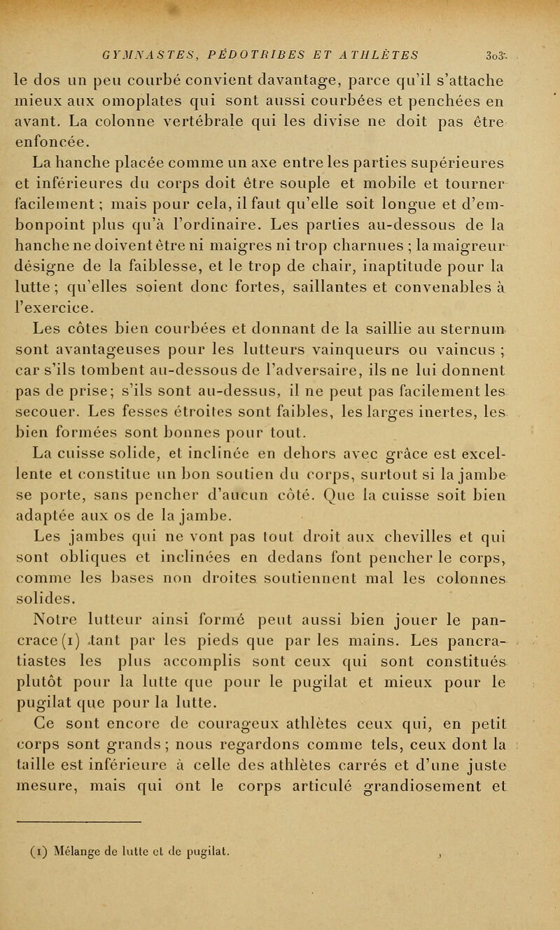 le dos un peu courbé convient davantage, parce qu'il s'attache mieux aux omoplates qui sont aussi courbées et penchées en avant. La colonne vertébrale qui les divise ne doit pas être enfoncée. La hanche placée comme un axe entre les parties supérieures et inférieures du corps doit être souple et mobile et tourner facilement ; mais pour cela, il faut qu'elle soit longue et d'em- bonpoint plus qu'à l'ordinaire. Les parties au-dessous de la hanche ne doivent être ni maigres ni trop charnues ; la maigreur désigne de la faiblesse, et le trop de chair, inaptitude pour la lutte ; qu'elles soient donc fortes, saillantes et convenables à l'exercice. Les côtes bien courbées et donnant de la saillie au sternum sont avantageuses pour les lutteurs vainqueurs ou vaincus ; car s'ils tombent au-dessous de l'adversaire, ils ne lui donnent pas de prise; s'ils sont au-dessus, il ne peut pas facilement les secouer. Les fesses étroites sont faibles, les larges inertes, les bien formées sont bonnes pour tout. La cuisse solide, et inclinée en dehors avec grâce est excel- lente et constitue un bon soutien du corps, surtout si la jambe se porte, sans pencher d'aucun côté. Que la cuisse soit bien adaptée aux os de la jambe. Les jambes qui ne vont pas tout droit aux chevilles et qui sont obliques et inclinées en dedans font pencher le corps, comme les bases non droites soutiennent mal les colonnes solides. Notre lutteur ainsi formé peut aussi bien jouer le pan- crace (i) .tant par les pieds que parles mains. Les panera- tiastes les plus accomplis sont ceux qui sont constitués plutôt pour la lutte que pour le pugilat et mieux pour le pugilat que pour la lutte. Ce sont encore de courageux athlètes ceux qui, en petit corps sont grands; nous regardons comme tels, ceux dont la taille est inférieure à celle des athlètes carrés et d'une juste mesure, mais qui ont le corps articulé grandiosement et (i) Mélange de lutte et de pugilat.