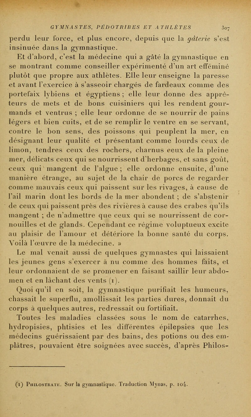 perdu leur force, et plus encore, depuis que la gâterie s'est insinuée dans la gymnastique. Et d'abord, c'est la médecine qui a gâté la gymnastique en se montrant comme conseiller expérimenté d'un art efféminé plutôt que propre aux athlètes. Elle leur enseigne la paresse et avant l'exercice à s'asseoir chargés de fardeaux comme des portefaix lybiens et égyptiens ; elle leur donne des appré- teurs de mets et de bons cuisiniers qui les rendent gour- mands et ventrus ; elle leur ordonne de se nourrir de pains légers et bien cuits, et de se remplir le ventre en se servant, contre le bon sens, des poissons qui peuplent la mer, en désignant leur qualité et présentant comme lourds ceux de limon, tendres ceux des rochers, charnus ceux de la pleine mer, délicats ceux qui se nourrissent d'herbages, et sans goût, ceux qui mangent de l'algue; elle ordonne ensuite, d'une manière étrange, au sujet de la chair de porcs de regarder comme mauvais ceux qui paissent sur les rivages, à cause de l'ail marin dont les bords de la mer abondent ; de s'abstenir de ceux qui paissent près des rivières à cause des crabes qu'ils mangent ; de n'admettre que ceux qui se nourrissent de cor- nouilles et de glands. Cependant ce régime voluptueux excite au plaisir de l'amour et détériore la bonne santé du corps. Voilà l'œuvre de la médecine. » Le mal venait aussi de quelques gymnastes qui laissaient les jeunes gens s'exercer à nu comme des hommes faits, et leur ordonnaient de se promener en faisant saillir leur abdo- men et en lâchant des vents (i). Quoi qu'il en soit, la gymnastique purifiait les humeurs, chassait le superflu, amollissait les parties dures, donnait du corps à quelques autres, redressait ou fortifiait. Toutes les maladies classées sous le nom de catarrhes, hydropisies, phtisies et les différentes épilepsies que les médecins guérissaient par des bains, des potions ou des em- plâtres, pouvaient être soignées avec succès, d'après Philos- (i) Philostrate. Sur la gymnastique. Traduction Mynas, p. io4-