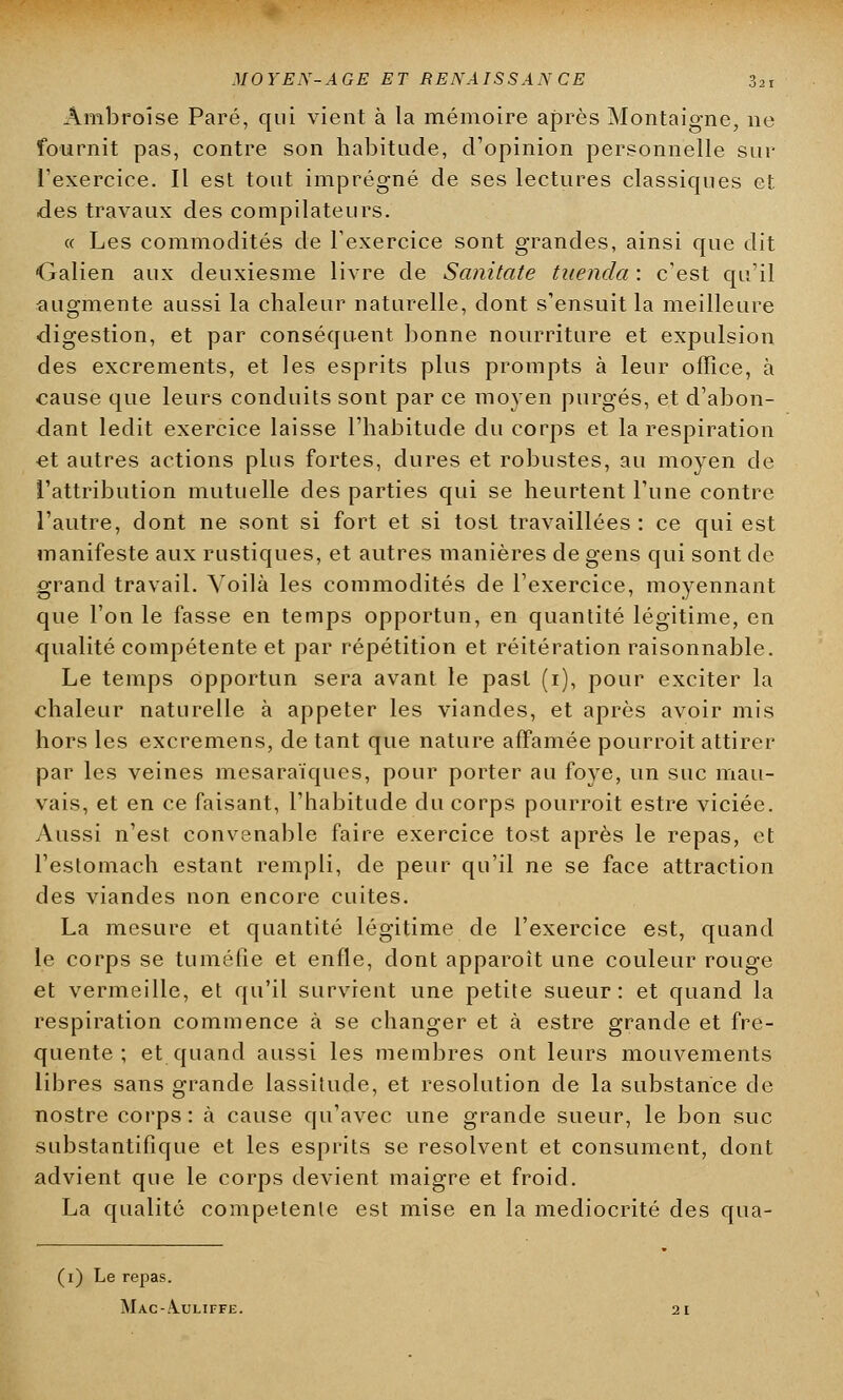 Ambroîse Paré, qui vient à la mémoire après Montaigne, ne fournit pas, contre son habitude, d'opinion personnelle sur l'exercice. Il est tout imprégné de ses lectures classiques et des travaux des compilateurs. « Les commodités de l'exercice sont grandes, ainsi que dit Galien aux deuxiesme livre de Sanitate tiienda : c'est qu'il augmente aussi la chaleur naturelle, dont s'ensuit la meilleure digestion, et par conséquent bonne nourriture et expulsion des excréments, et les esprits plus prompts à leur office, à cause que leurs conduits sont par ce moyen purgés, et d'abon- dant ledit exercice laisse l'habitude du corps et la respiration et autres actions plus fortes, dures et robustes, au moyen de l'attribution mutuelle des parties qui se heurtent l'une contre l'autre, dont ne sont si fort et si tost travaillées : ce qui est manifeste aux rustiques, et autres manières de gens qui sont de grand travail. Voilà les commodités de l'exercice, moyennant que l'on le fasse en temps opportun, en quantité légitime, en qualité compétente et par répétition et réitération raisonnable. Le temps opportun sera avant le past (i), pour exciter la chaleur naturelle à appeler les viandes, et après avoir mis hors les excremens, de tant que nature affamée pourroit attirer par les veines mesaraïques, pour porter au foye, un suc mau- vais, et en ce faisant, l'habitude du corps pourroit estre viciée. Aussi n'est convenable faire exercice tost après le repas, et l'estomach estant rempli, de peur qu'il ne se face attraction des viandes non encore cuites. La mesure et quantité légitime de l'exercice est, quand le corps se tuméfie et enfle, dont apparoît une couleur rouge et vermeille, et qu'il survient une petite sueur: et quand la respiration commence à se changer et à estre grande et fré- quente ; et quand aussi les membres ont leurs mouvements libres sans grande lassitude, et resolution de la substance de nostre corps: à cause qu'avec une grande sueur, le bon suc substantifique et les esprits se résolvent et consument, dont advient que le corps devient maigre et froid. La qualité compétente est mise en la médiocrité des qua- (1) Le repas. Mac-A.uliffe.