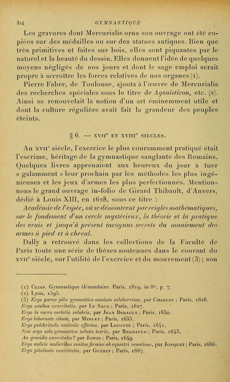 Les gravures dont Mercurialis orna son ouvrage ont été co- piées sur des médailles ou sur des statues antiques. Bien que très primitives et faites sur bois, elles sont piquantes par le naturel et la beauté du dessin. Elles donnent l'idée de quelques moyens négligés de nos jours et dont le sage emploi serait propre à accroître les forces relatives de nos organes (i). Pierre Faber, de Toulouse, ajouta à l'œuvre de Mercurialis des recherches spéciales sous le titre de Agonisticon, etc. (2). Ainsi se renouvelait la notion d'un art éminemment utile et dont la culture régulière avait fait la grandeur des peuples éteints. § 6. XVIIe ET XVIIIe SIÈCLES. Au xvne siècle, l'exercice le plus couramment pratiqué était l'escrime, héritage de la gymnastique sanglante des Romains. Quelques livres apprenaient aux heureux du jour à tuer « galamment » leur prochain par les méthodes les plus ingé-: nieuses et les jeux d'armes les plus perfectionnés. Mention- nons le grand ouvrage in-folio de Girard Thibault, d'Anvers, dédié à Louis XIII, en 1628, sous ce titre : Académie de l'espée, où se démontrent par reigles mathématiques, sur le fondement d'un cercle mystérieux, la théorie et la pratique des vrais et jusqu'à présent incognus secrets du maniement des armes à pied et à cheval. Daily a retrouvé dans les collections de la Faculté de Paris toute une série de thèses soutenues dans le courant du xvne siècle, sur l'utilité de l'exercice et du mouvement (3) ; son (1) Clias. Gymnastique élémentaire. Paris, 1819, in-8°, p. 7. (2) Lyon, i5g5. (3) Ergo parvœ pilœ gymnastica omnium saluberrima, par Charles ; Paris, 1626. Ergo senibus exercitatio, par Le Sacq ; Paris, 1627. Ergo in curru vectalio salubris, par Jean Berault ; Paris, t63o. Ergo laborante cibum, par Meklet ; Paris, i635. Ergo pulchriludo sanitatis effectas, par Leconte ; Paris, i64i. Non ergo sola gymnastica salutis tutrix, par Regnauld ; Paris, i643. An gravidis exercitatio? par Jowra ; Paris, i64g- Ergo aulicis mulieribus sanitas firmior ab equestri venalione, par Jonquet; Paris, 1666. Ergo pituitosis exercitatio, par Guérin ; Paris, 1667.