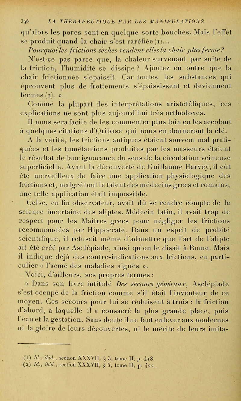 qu'alors les pores sont en quelque sorte bouchés. Mais l'effet se produit quand la chair s'est raréfiée (i)... Pourquoi les frictions sèches rendent-elles la chair plus ferme? N'est ce pas parce que, la chaleur survenant par suite de la friction, l'humidité se dissipe ? Ajoutez en outre que la chair frictionnée s'épaissit. Car toutes les substances qui éprouvent plus de frottements s'épaississent et deviennent fermes (2). » Comme la plupart des interprétations aristotéliques, ces explications ne sont plus aujourd'hui très orthodoxes. Il nous sera facile de les commenter plus loin en les accolant à quelques citations d'Oribase qui nous en donneront la clé. A la vérité, les frictions antiques étaient souvent mal prati- quées et les tuméfactions produites par les masseurs étaient le résultat de leur ignorance du sens de la circulation veineuse superficielle. Avant la découverte de Guillaume Harvey, il eût été merveilleux de faire une application physiologique des frictions et, malgré tout le talent des médecins grecs et romains, une telle application était impossible. Celse, en fin observateur, avait dû se rendre compte de la science incertaine des aliptes. Médecin latin, il avait trop de respect pour les Maîtres grecs pour négliger les frictions recommandées par Hippocrate. Dans un esprit de probité scientifique, il refusait même d'admettre que l'art de l'alipte ait été créé par Asclépiade, ainsi qu'on le disait à Rome. Mais il indique déjà des contre-indications aux frictions, en parti- culier (( l'acmé des maladies aiguës ». Voici, d'ailleurs, ses propres termes : « Dans son livre intitulé Des secours généraux, Asclépiade s'est occupé de la friction comme s'il était l'inventeur de ce moyen. Ces secours pour lui se réduisent à trois : la friction d'abord, à laquelle il a consacré la plus grande place, puis l'eau et la gestation. Sans doute il ne faut enlever aux modernes ni la gloire de leurs découvertes, ni le mérite de leurs imita- (1) Id., ibid., section XXXVII, § 3, tome II, p. 4i8.