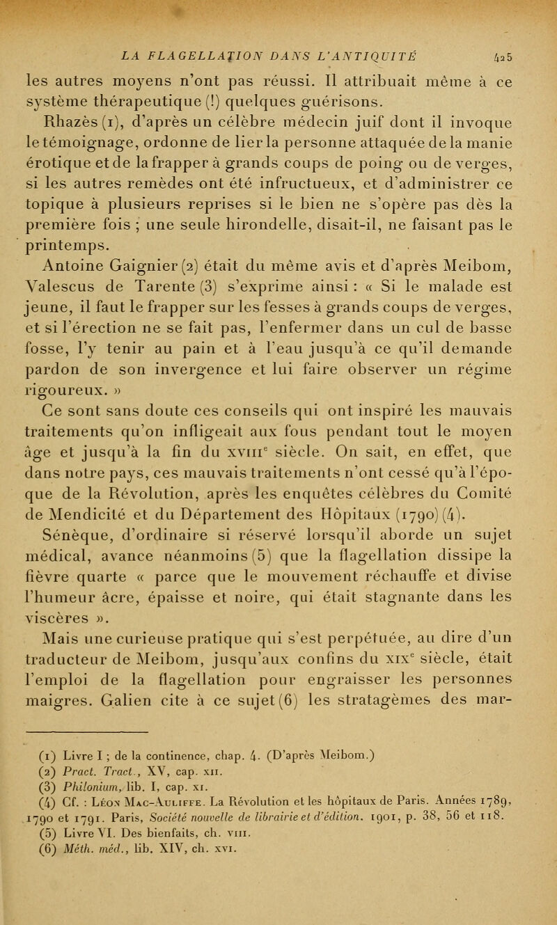 LA FLAGELLATION DANS L'ANTIQUITÉ Z,a5 les autres moyens n'ont pas réussi. Il attribuait même à ce système thérapeutique (!) quelques guérisons. Rhazès(i), d'après un célèbre médecin juif dont il invoque le témoignage, ordonne de lier la personne attaquée delà manie erotique et de la frapper à grands coups de poing ou de verges, si les autres remèdes ont été infructueux, et d'administrer ce topique à plusieurs reprises si le bien ne s'opère pas dès la première fois ; une seule hirondelle, disait-il, ne faisant pas le printemps. Antoine Gaignier(2) était du même avis et d'après Meibom, Yalescus de Tarente (3) s'exprime ainsi : « Si le malade est jeune, il faut le frapper sur les fesses à grands coups de verges, et si l'érection ne se fait pas, l'enfermer dans un cul de basse fosse, l'y tenir au pain et à l'eau jusqu'à ce qu'il demande pardon de son invergence et lui faire observer un régime rigoureux. » Ce sont sans doute ces conseils qui ont inspiré les mauvais traitements qu'on infligeait aux fous pendant tout le moyen âge et jusqu'à la fin du xvme siècle. On sait, en effet, que dans notre pays, ces mauvais traitements n'ont cessé qu'à l'épo- que de la Révolution, après les enquêtes célèbres du Comité de Mendicité et du Département des Hôpitaux (1790) (4). Sénèque, d'ordinaire si réservé lorsqu'il aborde un sujet médical, avance néanmoins (5) que la flagellation dissipe la fièvre quarte « parce que le mouvement réchauffe et divise l'humeur acre, épaisse et noire, qui était stagnante dans les viscères ». Mais une curieuse pratique qui s'est perpétuée, au dire d'un traducteur de Meibom, jusqu'aux confins du xixe siècle, était l'emploi de la flagellation pour engraisser les personnes maigres. Galien cite à ce sujet (6) les stratagèmes des mar- (1) Livre I ; de la continence, chap. 4- (D'après Meibom.) (2) Pract. Tract., XV, cap. xn. (3) Philonium, lib. I, cap. xi. (4) Cf. : Léox Mac-Auliffe. La Révolution et les hôpitaux de Paris. Années 178c 1790 et 1791. Paris, Société nouvelle de librairie et d'édition. 1901, p. 38, 56 et 118. (5) Livre VI. Des bienfaits, ch. vin.