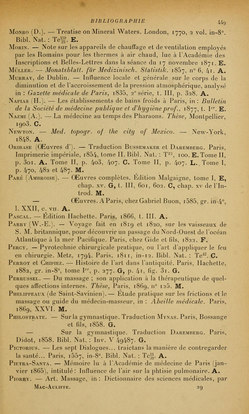 Monro (D.). — Treatise on Minerai Waters. London, 1770, 2 vol. in-8°. Bibl. Nat. : Tel9. E. Morin. — Note sur les appareils de chauffage et de ventilation employés par les Romains pour les thermes à air chaud, lue à l'Académie des Inscriptions et Belles-Lettres dans la séance du 17 novembre 1871. E. Miller. — Monatsblall. fur Medizinisch. Statistik. 1857, n° 6, 4i. A. Murray, de Dublin. — Influence locale et générale sur le corps de la diminution et de l'accroissement de la pression atmosphérique, analysé in : Gazette médicale de Paris, i835, 2e série, t. III, p. 328. A. Napias (H.). — Les établissements de bains froids à Paris, in : Bulletin de la Société de médecine publique et d'hygiène prof., 1877, t. Ier. E. Nazmi (A.). —■ La médecine au temps des Pharaons. Thèse, Montpellier, 1903. C. Newton. — Med. topoqr. of the city of Mexico. — New-York, 1848. A. Oribase (Œuvres d'). — Traduction Bussemaker et Daremberg. Paris, Imprimerie impériale, i854, tome II. Bibl. Nat. : T23, 100. E.Tome II, p. 3oi. A. Tome II, p. 4o3, 407. C. Tome II, p. 407. L..Tome I, p. 470, 482 et 487. M. Paré (Ambroise). — Œuvres complètes. Edition Malgaigne, tome I, E, chap. xv. G, t. III, 6or, 602. C, chap. xv de l'In- trod. M. — Œuvres. A Paris, chez Gabriel Buon, i585, gr. in-4°, l.XXII, c. vu. A. Pascal. — Edition Hachette. Paris, 1866, t. III. A. Parrv (VV.-E.). — Voyage fait en 1819 et 1820, sur les vaisseaux de S. M. britannique, pour découvrir un passage du Nord-Ouest de l'océan Atlantique à la mer Pacifique. Paris, chez Gide et fils, 1822. F. Percv. — Pyrotechnie chirurgicale pratique, ou l'art d'appliquer le feu en chirurgie. Metz, 1794. Paris, 1811, in-12. Bibl. Nat. : Te42. C. Perrot et Guipiez. — Histoire de l'art dans l'antiquité. Paris, Hachette, 1882, gr. in-8°, tome Ier, p. 277. G, p. 4i, fig- Si. G. Perrussel. — Du massage ; son application à la thérapeutique de quel- ques affections internes. Thèse, Paris, 1869, n° 125. M. Piielippeaux (de Saint-Savinien).— Etude pratique sur les frictions et le massage ou guide du médecin-masseur, in : Abeille médicale. Paris, 18G9, XXVI. M. Philostrate. — Sur la gymnastique. Traduction Mynas. Paris, Bossange et fils, i858. G. — Sur la gvmnastique. Traduction Daremberg. Paris, Didot, i858. Bibl. Nat. : Inv. V 49487. G. Pictorius. — Les sept Dialogues... traictans la manière de contregarder la santé... Paris, 1507, in-8°. Bibl. Nat. : Te1,1,. A. Pietra-Santa. — Mémoire lu à l'Académie de médecine de Paris (jan- vier i865), intitulé: Influence de l'air sur la phtisie pulmonaire. A. Piorry. — Art. Massage, in : Dictionnaire des sciences médicales, par Mac-Auliffe. 29